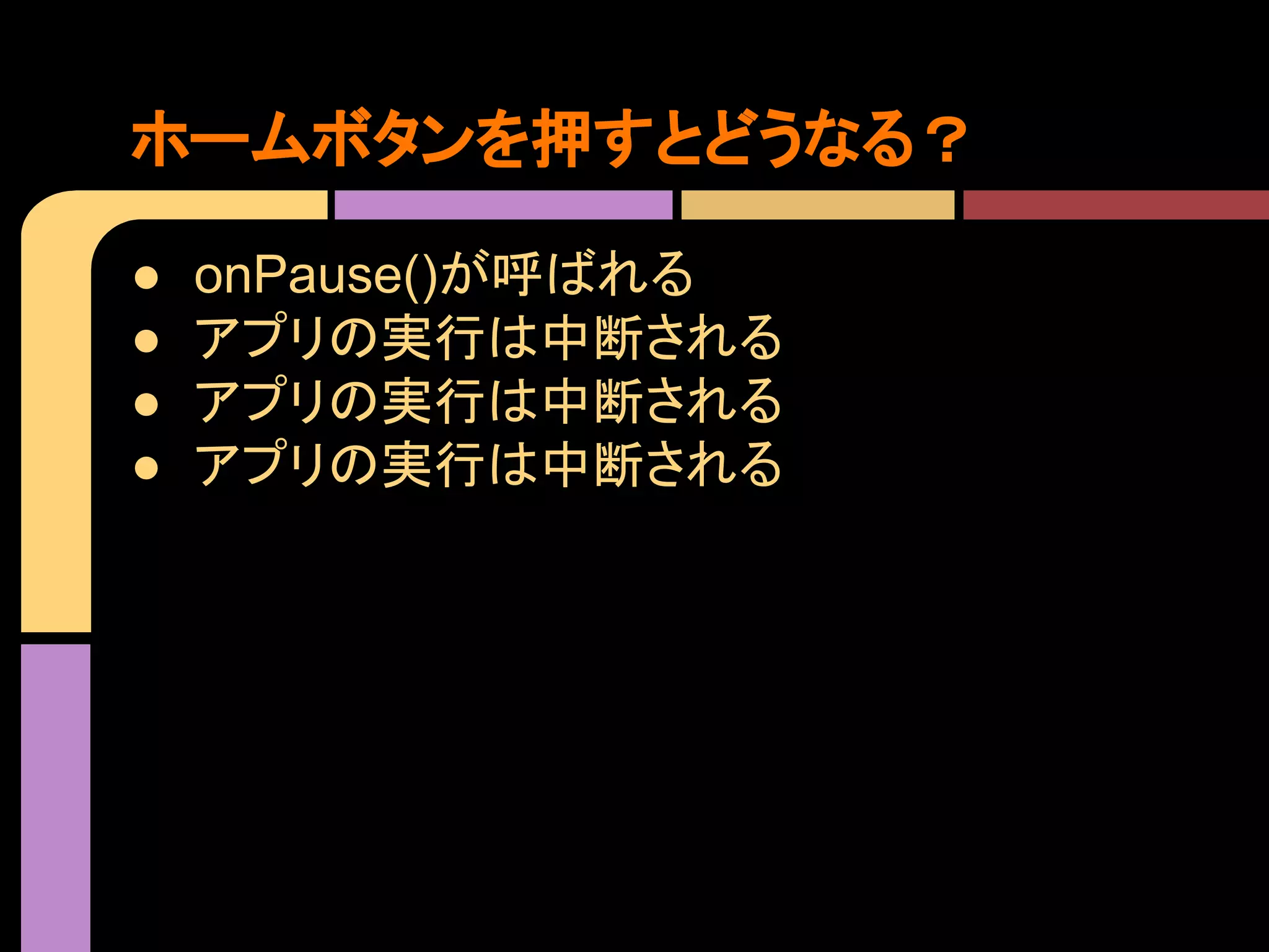 ホームボタンを押すとどうなる？
●
●
●
●

onPause()が呼ばれる
アプリの実行は中断される
アプリの実行は中断される
アプリの実行は中断される

 