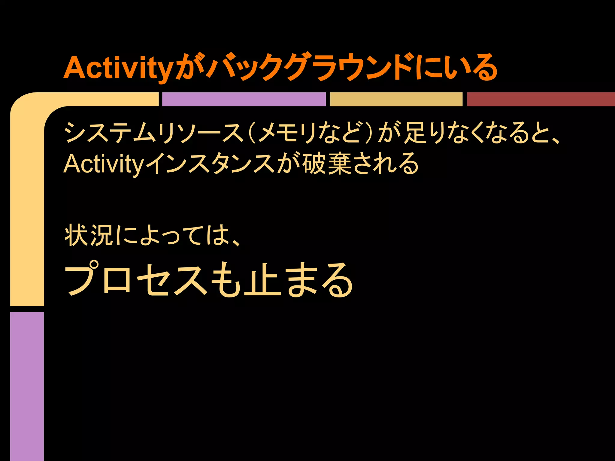 Activityがバックグラウンドにいる
システムリソース（メモリなど）が足りなくなると、
Activityインスタンスが破棄される
状況によっては、

プロセスも止まる

 