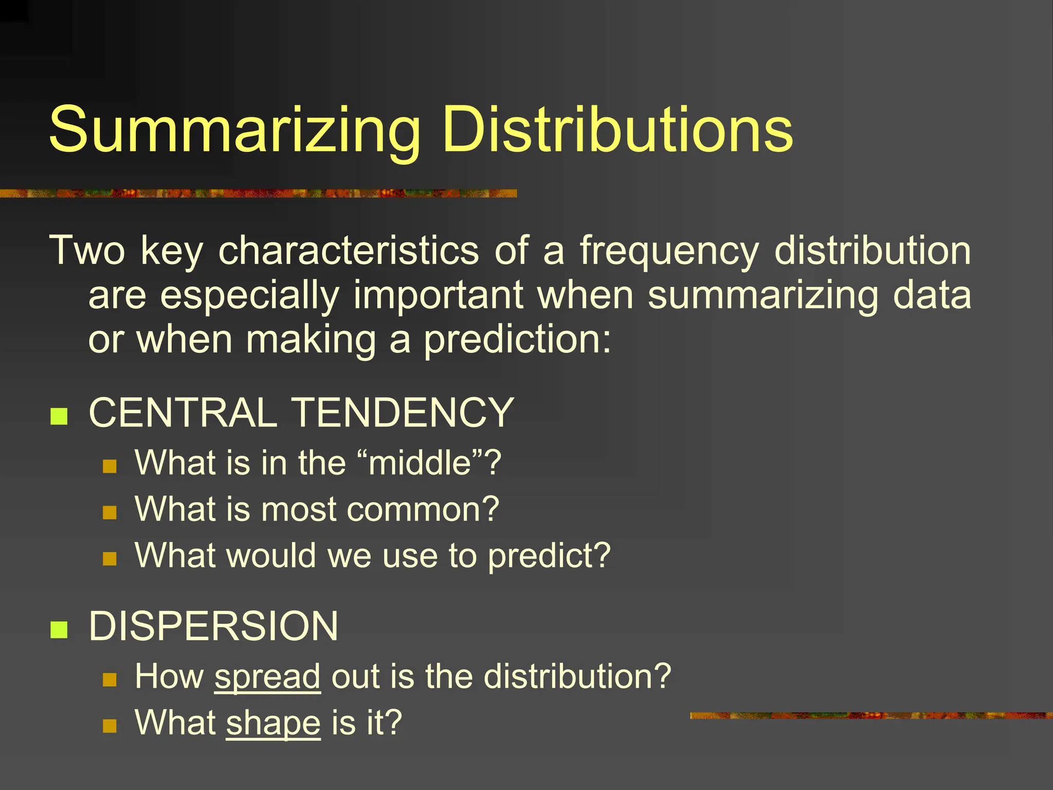 Summarizing Distributions
Two key characteristics of a frequency distribution
are especially important when summarizing data
or when making a prediction:
 CENTRAL TENDENCY
 What is in the “middle”?
 What is most common?
 What would we use to predict?
 DISPERSION
 How spread out is the distribution?
 What shape is it?
 