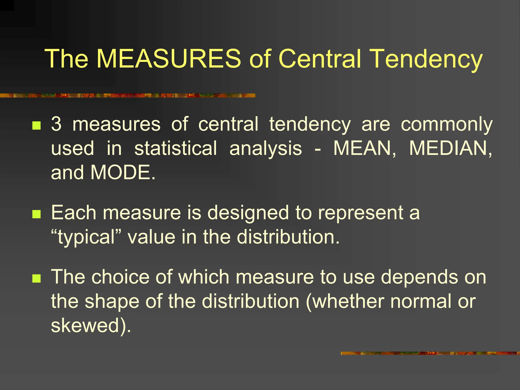  3 measures of central tendency are commonly
used in statistical analysis - MEAN, MEDIAN,
and MODE.
 Each measure is designed to represent a
“typical” value in the distribution.
 The choice of which measure to use depends on
the shape of the distribution (whether normal or
skewed).
The MEASURES of Central Tendency
 