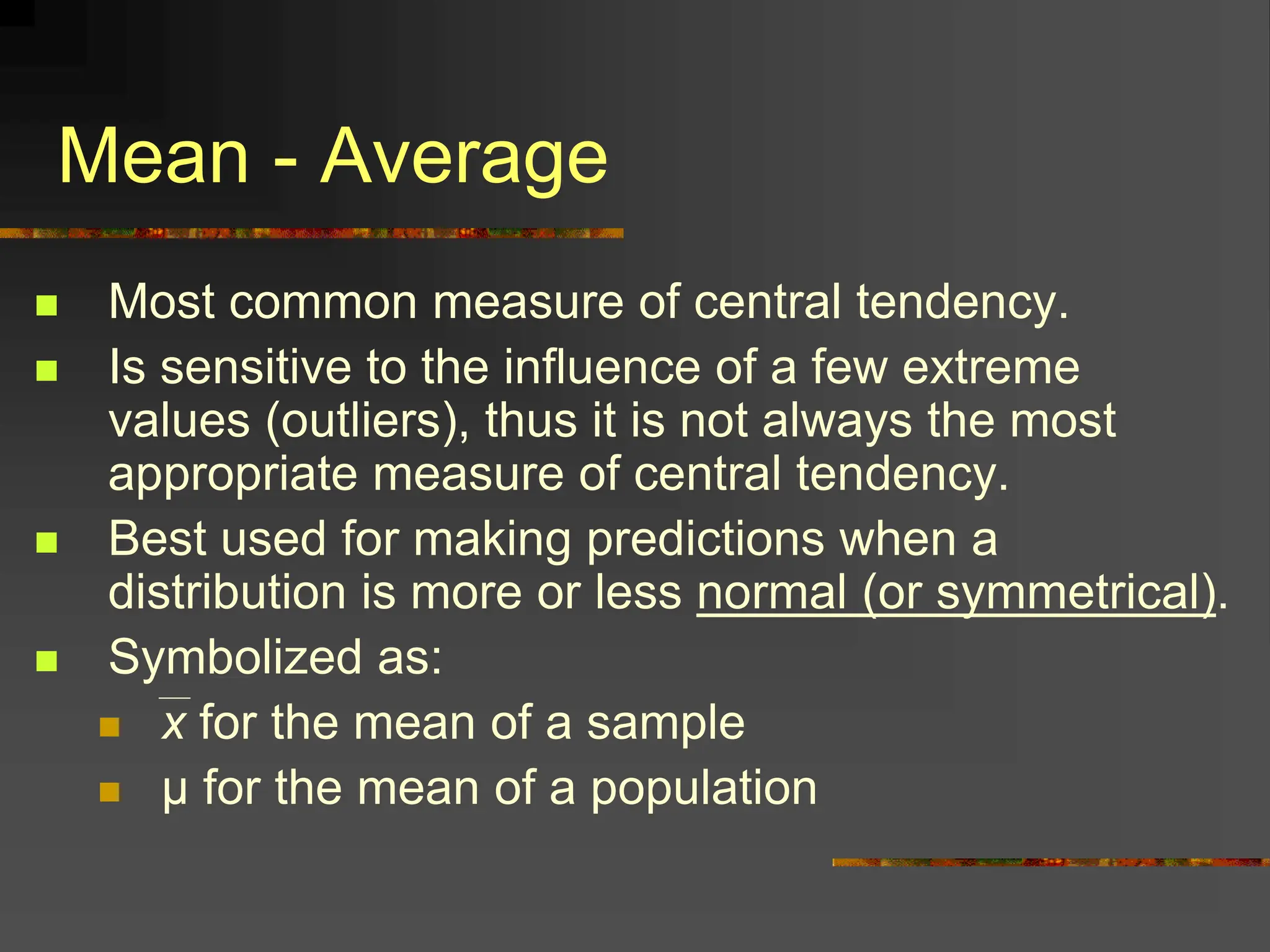 Mean - Average
 Most common measure of central tendency.
 Is sensitive to the influence of a few extreme
values (outliers), thus it is not always the most
appropriate measure of central tendency.
 Best used for making predictions when a
distribution is more or less normal (or symmetrical).
 Symbolized as:
 x for the mean of a sample
 μ for the mean of a population
 