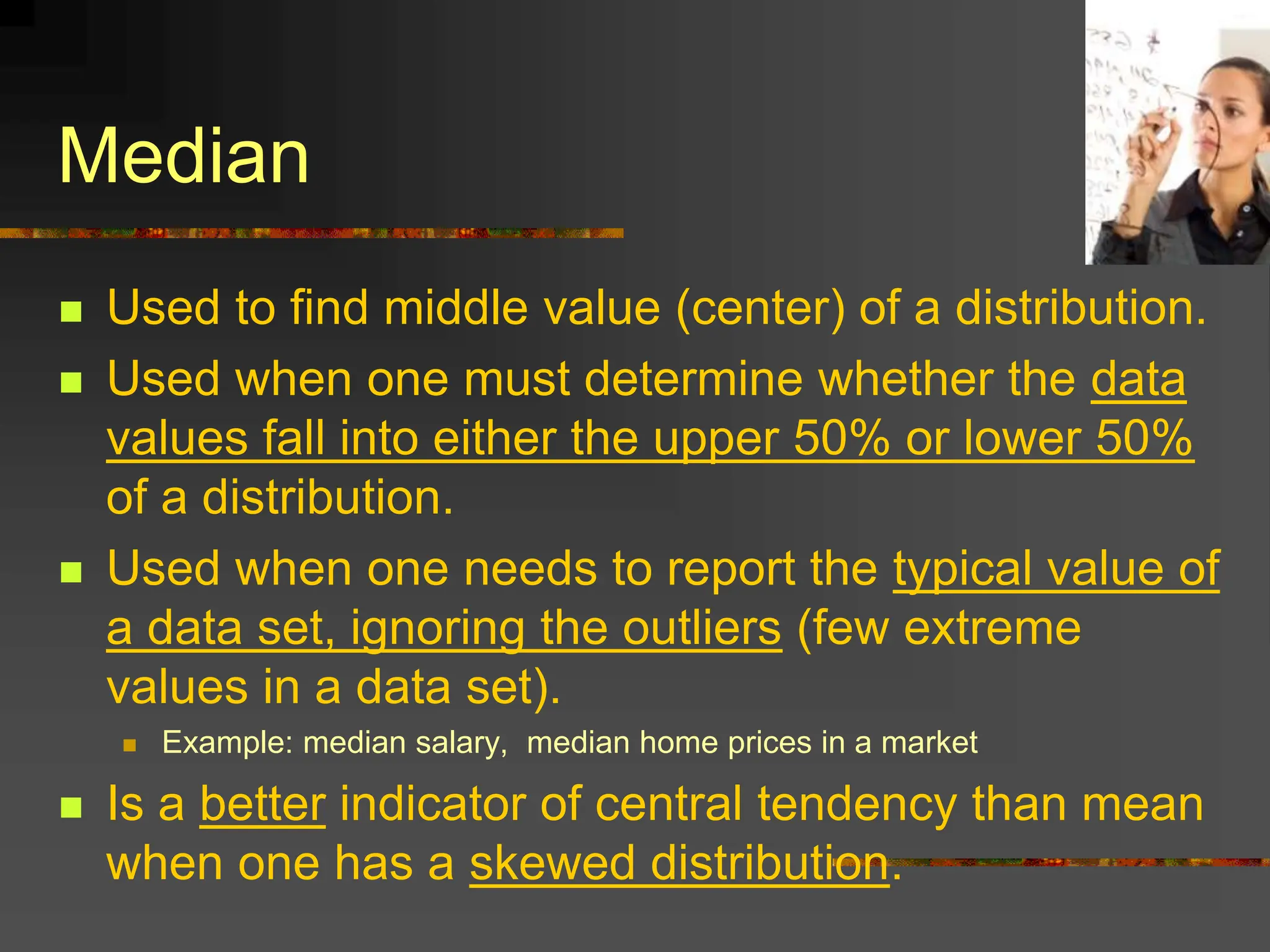 Median
 Used to find middle value (center) of a distribution.
 Used when one must determine whether the data
values fall into either the upper 50% or lower 50%
of a distribution.
 Used when one needs to report the typical value of
a data set, ignoring the outliers (few extreme
values in a data set).
 Example: median salary, median home prices in a market
 Is a better indicator of central tendency than mean
when one has a skewed distribution.
 