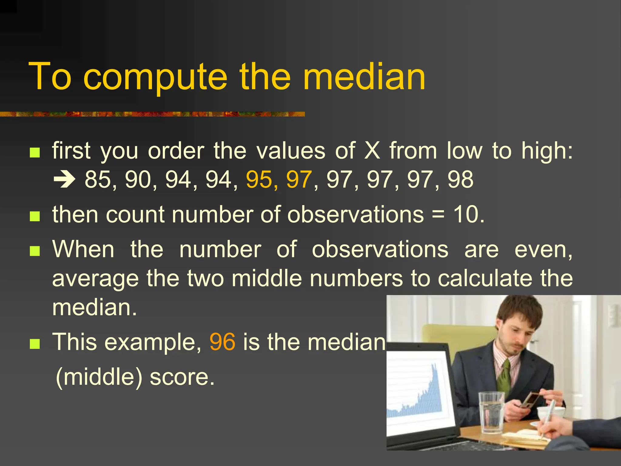 To compute the median
 first you order the values of X from low to high:
 85, 90, 94, 94, 95, 97, 97, 97, 97, 98
 then count number of observations = 10.
 When the number of observations are even,
average the two middle numbers to calculate the
median.
 This example, 96 is the median
(middle) score.
 