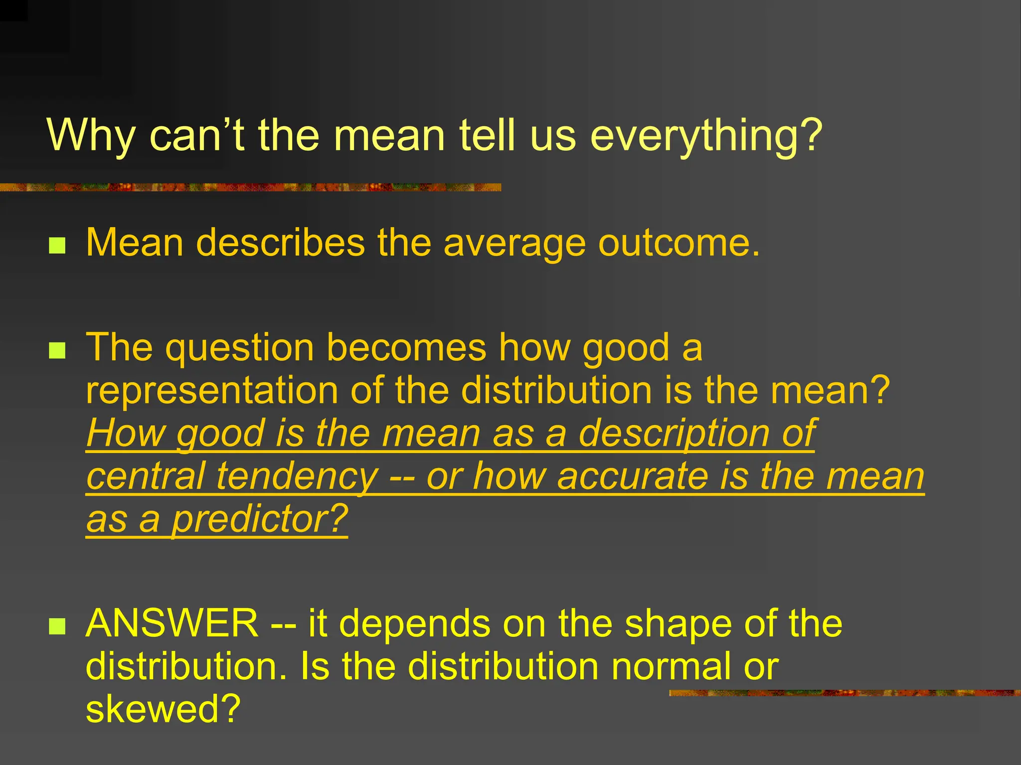 Why can’t the mean tell us everything?
 Mean describes the average outcome.
 The question becomes how good a
representation of the distribution is the mean?
How good is the mean as a description of
central tendency -- or how accurate is the mean
as a predictor?
 ANSWER -- it depends on the shape of the
distribution. Is the distribution normal or
skewed?
 