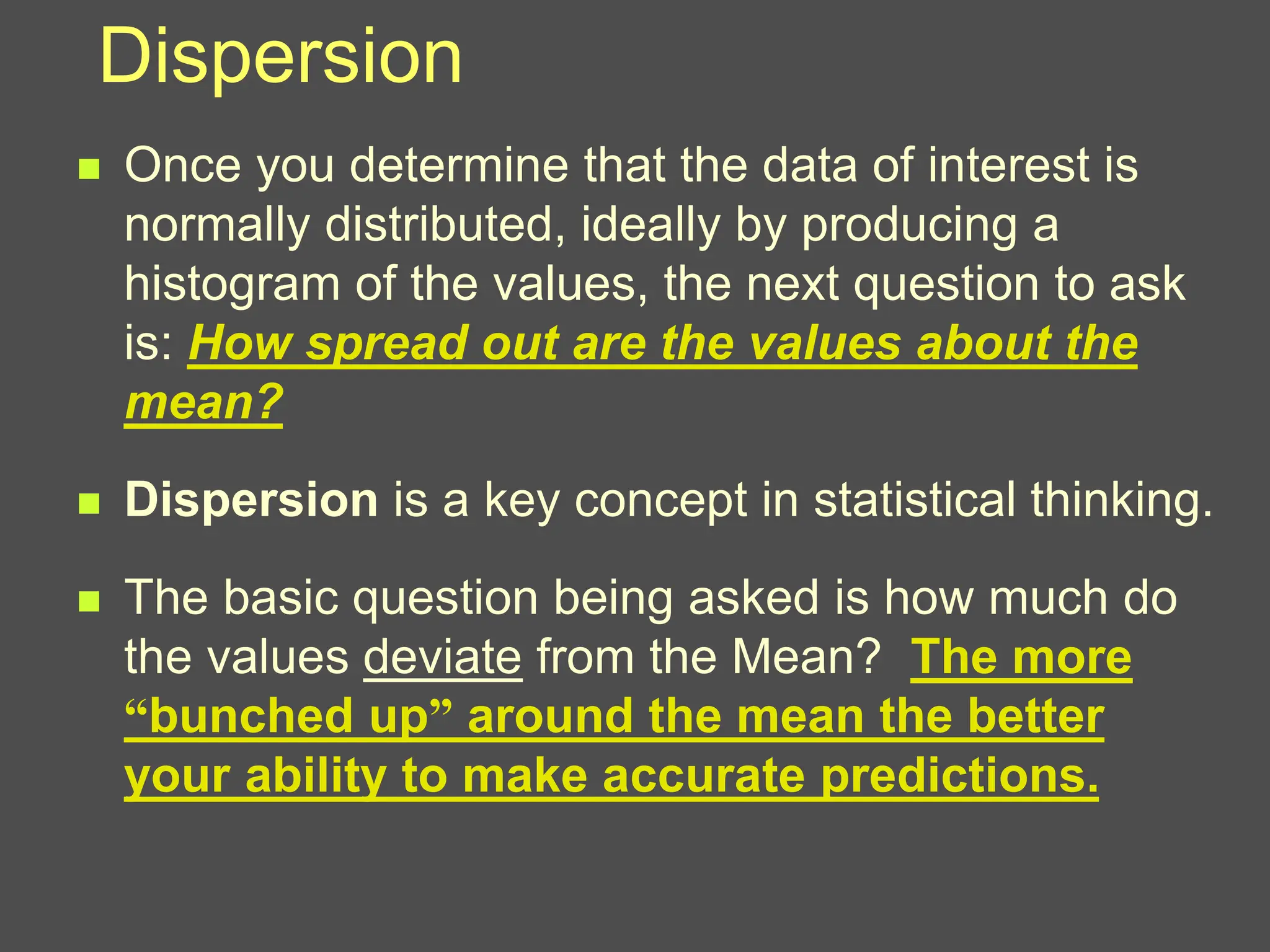 Dispersion
 Once you determine that the data of interest is
normally distributed, ideally by producing a
histogram of the values, the next question to ask
is: How spread out are the values about the
mean?
 Dispersion is a key concept in statistical thinking.
 The basic question being asked is how much do
the values deviate from the Mean? The more
“bunched up” around the mean the better
your ability to make accurate predictions.
 