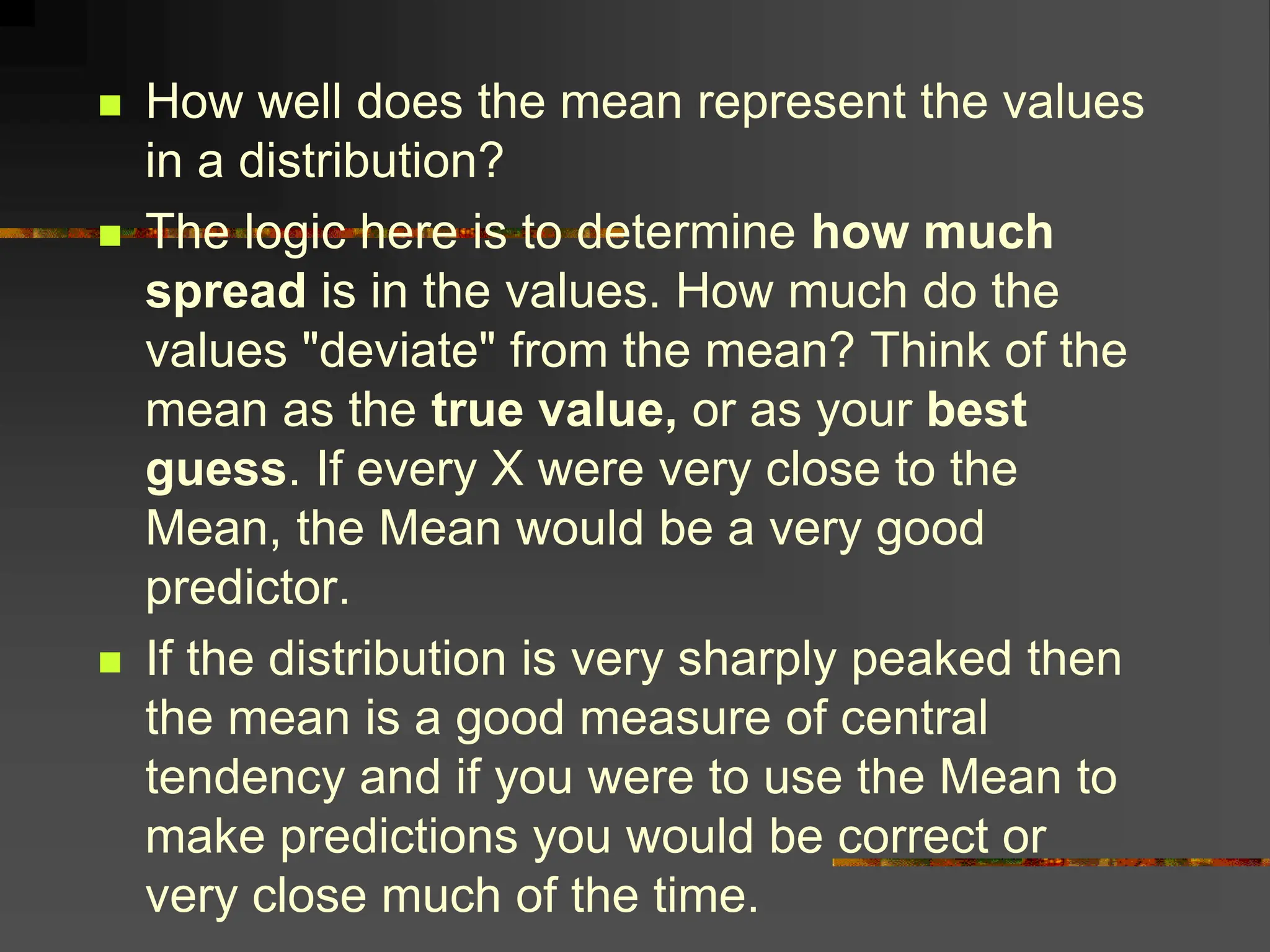  How well does the mean represent the values
in a distribution?
 The logic here is to determine how much
spread is in the values. How much do the
values "deviate" from the mean? Think of the
mean as the true value, or as your best
guess. If every X were very close to the
Mean, the Mean would be a very good
predictor.
 If the distribution is very sharply peaked then
the mean is a good measure of central
tendency and if you were to use the Mean to
make predictions you would be correct or
very close much of the time.
 