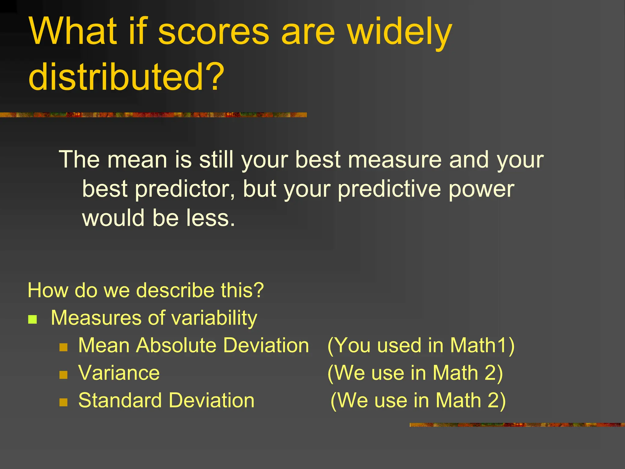 What if scores are widely
distributed?
The mean is still your best measure and your
best predictor, but your predictive power
would be less.
How do we describe this?
 Measures of variability
 Mean Absolute Deviation (You used in Math1)
 Variance (We use in Math 2)
 Standard Deviation (We use in Math 2)
 