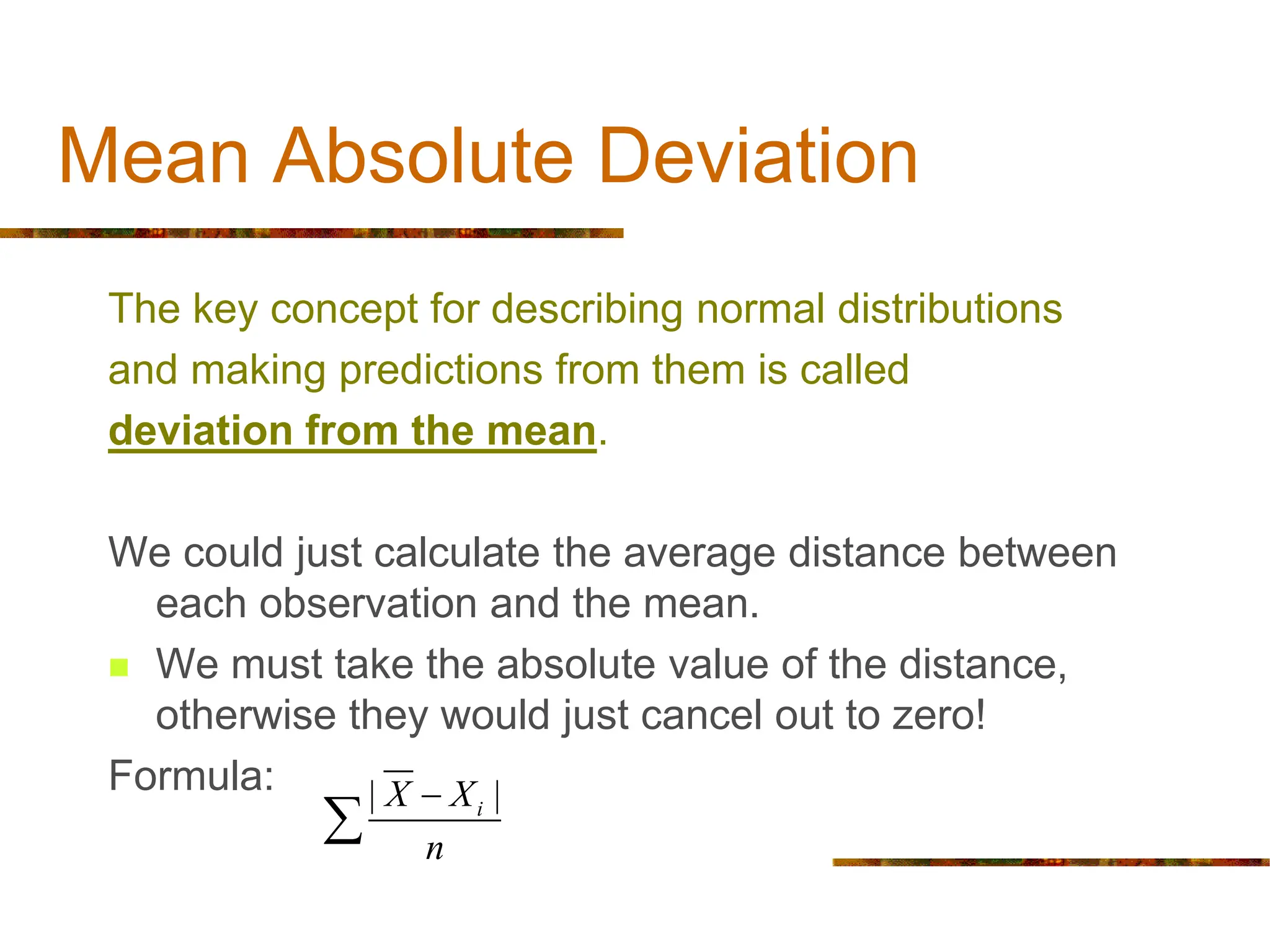 Mean Absolute Deviation
The key concept for describing normal distributions
and making predictions from them is called
deviation from the mean.
We could just calculate the average distance between
each observation and the mean.
 We must take the absolute value of the distance,
otherwise they would just cancel out to zero!
Formula: | |
i
X X
n


 
