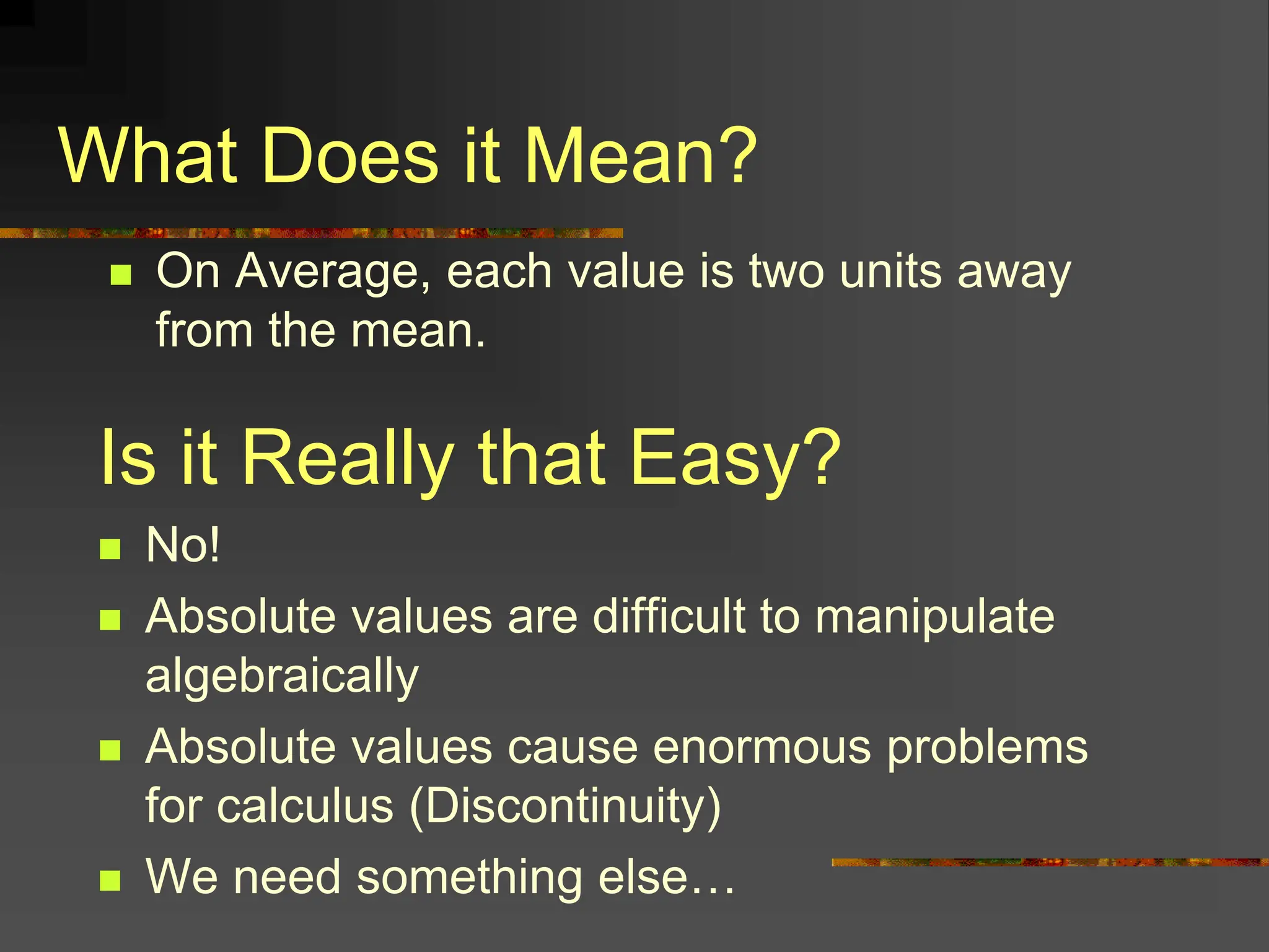 What Does it Mean?
 On Average, each value is two units away
from the mean.
Is it Really that Easy?
 No!
 Absolute values are difficult to manipulate
algebraically
 Absolute values cause enormous problems
for calculus (Discontinuity)
 We need something else…
 