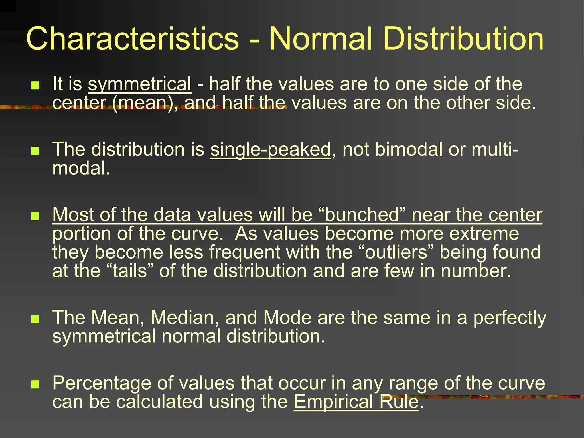 Characteristics - Normal Distribution
 It is symmetrical - half the values are to one side of the
center (mean), and half the values are on the other side.
 The distribution is single-peaked, not bimodal or multi-
modal.
 Most of the data values will be “bunched” near the center
portion of the curve. As values become more extreme
they become less frequent with the “outliers” being found
at the “tails” of the distribution and are few in number.
 The Mean, Median, and Mode are the same in a perfectly
symmetrical normal distribution.
 Percentage of values that occur in any range of the curve
can be calculated using the Empirical Rule.
 
