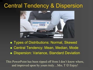 Central Tendency & Dispersion
 Types of Distributions: Normal, Skewed
 Central Tendency: Mean, Median, Mode
 Dispersion: Variance, Standard Deviation
This PowerPoint has been ripped off from I don’t know where,
and improved upon by yours truly…Mrs. T  Enjoy!
 