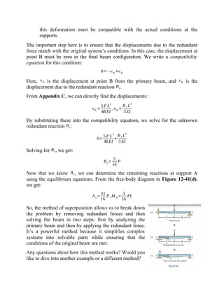 this deformation must be compatible with the actual conditions at the
supports.
The important step here is to ensure that the displacements due to the redundant
force match with the original system’s conditions. In this case, the displacement at
point B must be zero in the final beam configuration. We write a compatibility
equation for this condition:
0=−vB1
+vBr
Here, vB1 is the displacement at point B from the primary beam, and vBr is the
displacement due to the redundant reaction By.
From Appendix C, we can directly find the displacements:
vB1
=
5P L
3
48 EI
,vBr
=
By L
3
3EI
By substituting these into the compatibility equation, we solve for the unknown
redundant reaction By:
0=
5 P L
3
48EI
+
By L3
3 EI
Solving for By, we get:
By=
5
16
P
Now that we know By, we can determine the remaining reactions at support A
using the equilibrium equations. From the free-body diagram in Figure 12-41(d),
we get:
Ay=
11
16
P,M A=
3
16
PL
So, the method of superposition allows us to break down
the problem by removing redundant forces and then
solving the beam in two steps: first by analyzing the
primary beam and then by applying the redundant force.
It’s a powerful method because it simplifies complex
systems into solvable parts while ensuring that the
conditions of the original beam are met.
Any questions about how this method works? Would you
like to dive into another example or a different method?
 