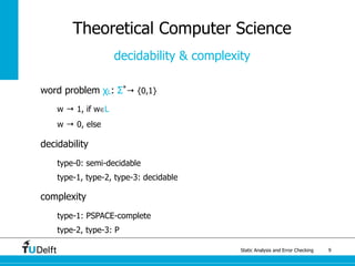 Static Analysis and Error Checking 9
word problem χL: Σ*
→ {0,1}
w → 1, if w∈L
w → 0, else
decidability
type-0: semi-decidable
type-1, type-2, type-3: decidable
complexity
type-1: PSPACE-complete
type-2, type-3: P
Theoretical Computer Science
decidability & complexity
 