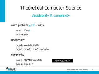 Static Analysis and Error Checking 9
word problem χL: Σ*
→ {0,1}
w → 1, if w∈L
w → 0, else
decidability
type-0: semi-decidable
type-1, type-2, type-3: decidable
complexity
type-1: PSPACE-complete
type-2, type-3: P
Theoretical Computer Science
decidability & complexity
PSPACE⊇NP⊇P
 