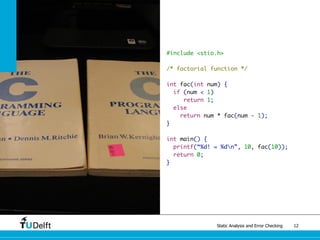 Static Analysis and Error Checking 12
#include <stio.h>
/* factorial function */
int fac(int num) {
if (num < 1)
return 1;
else
return num * fac(num - 1);
}
int main() {
printf(“%d! = %dn”, 10, fac(10));
return 0;
}
 