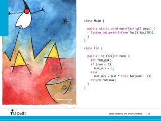 Static Analysis and Error Checking 13
class Main {
public static void main(String[] args) {
System.out.println(new Fac().fac(10));
}
}
class Fac {
public int fac(int num) {
int num_aux;
if (num < 1)
num_aux = 1;
else
num_aux = num * this.fac(num - 1);
return num_aux;
}
}
 