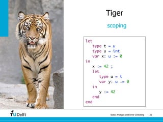 Static Analysis and Error Checking 22
Tiger
scoping
let
type t = u
type u = int
var x: u := 0
in
x := 42 ;
let
type u = t
var y: u := 0
in
y := 42
end
end
 