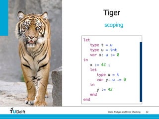 Static Analysis and Error Checking 22
Tiger
scoping
let
type t = u
type u = int
var x: u := 0
in
x := 42 ;
let
type u = t
var y: u := 0
in
y := 42
end
end
 