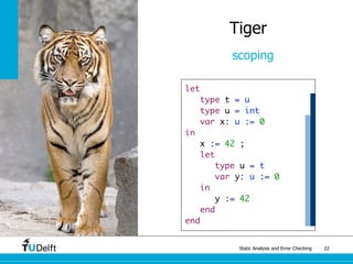 Static Analysis and Error Checking 22
Tiger
scoping
let
type t = u
type u = int
var x: u := 0
in
x := 42 ;
let
type u = t
var y: u := 0
in
y := 42
end
end
 