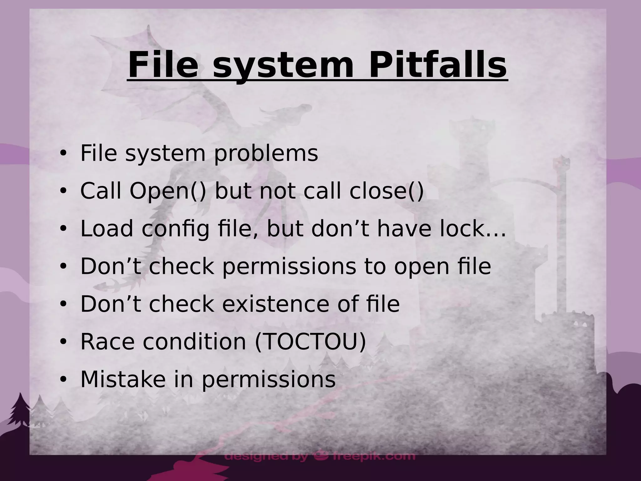 File system Pitfalls
●
File system problems
●
Call Open() but not call close()
●
Load config file, but don’t have lock…
●
Don’t check permissions to open file
●
Don’t check existence of file
●
Race condition (TOCTOU)
●
Mistake in permissions
 