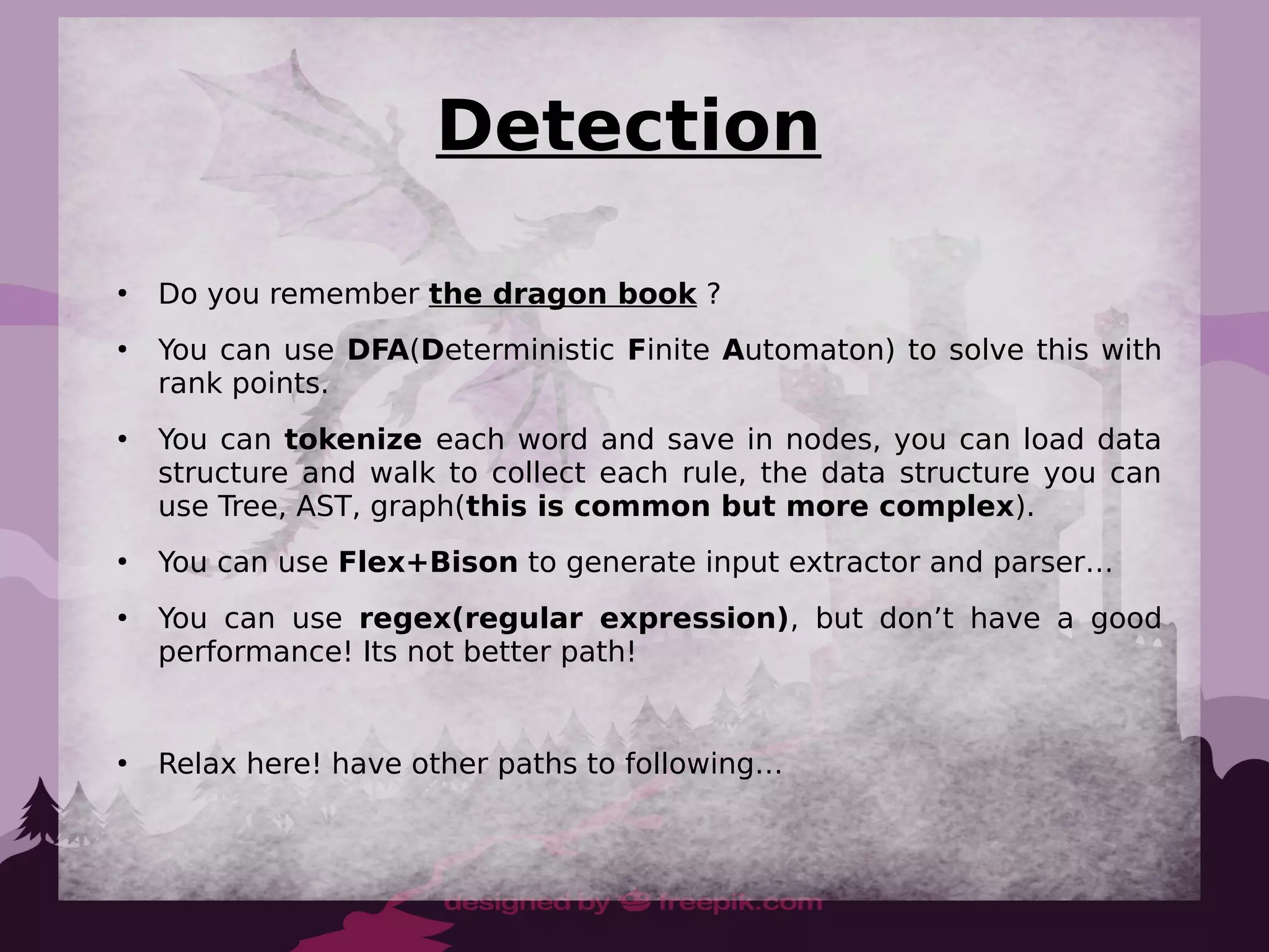 Detection
●
Do you remember the dragon book ?
●
You can use DFA(Deterministic Finite Automaton) to solve this with
rank points.
●
You can tokenize each word and save in nodes, you can load data
structure and walk to collect each rule, the data structure you can
use Tree, AST, graph(this is common but more complex).
●
You can use Flex+Bison to generate input extractor and parser…
●
You can use regex(regular expression), but don’t have a good
performance! Its not better path!
●
Relax here! have other paths to following…
 