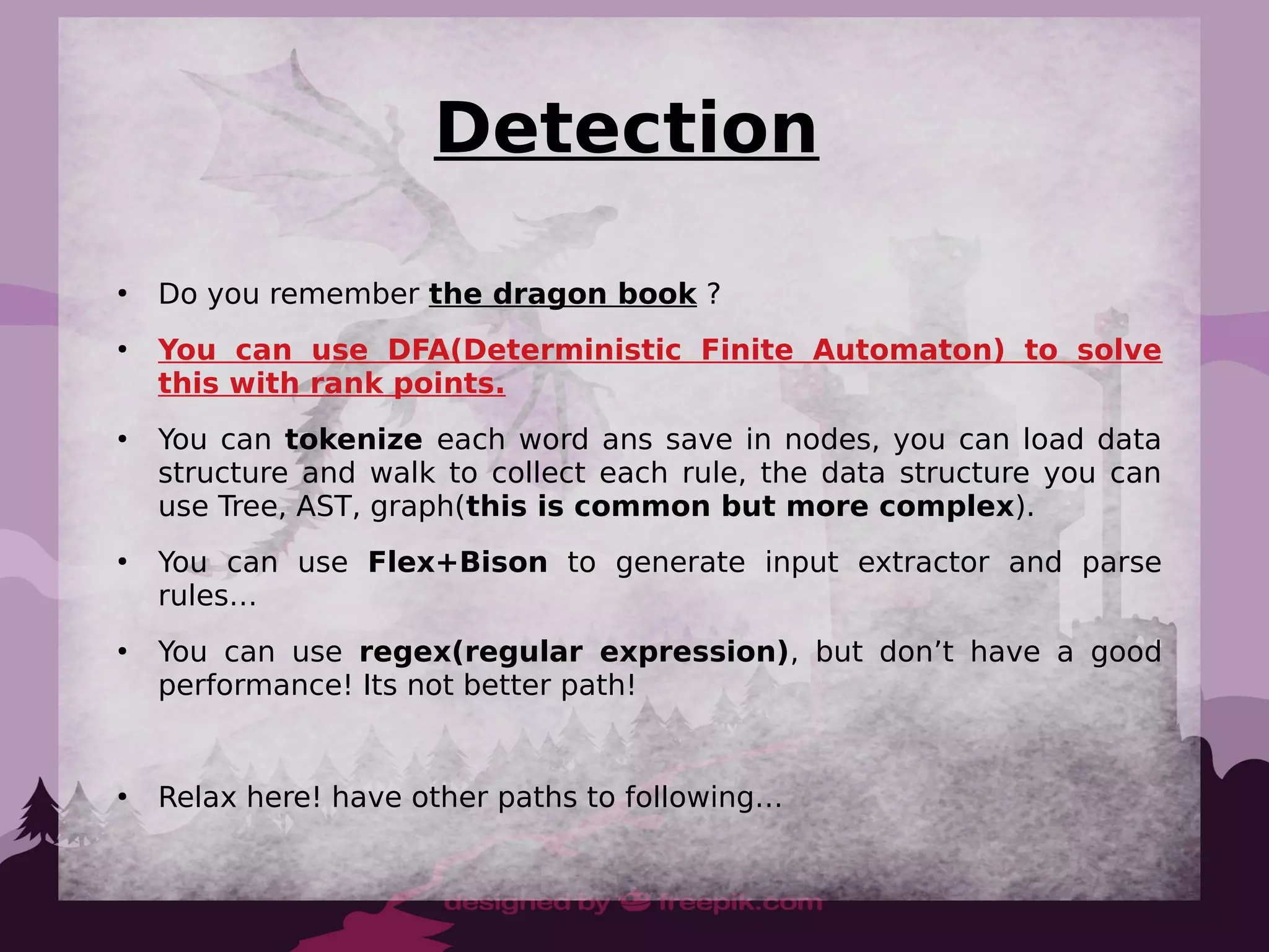Detection
●
Do you remember the dragon book ?
●
You can use DFA(Deterministic Finite Automaton) to solve
this with rank points.
●
You can tokenize each word ans save in nodes, you can load data
structure and walk to collect each rule, the data structure you can
use Tree, AST, graph(this is common but more complex).
●
You can use Flex+Bison to generate input extractor and parse
rules…
●
You can use regex(regular expression), but don’t have a good
performance! Its not better path!
●
Relax here! have other paths to following…
 