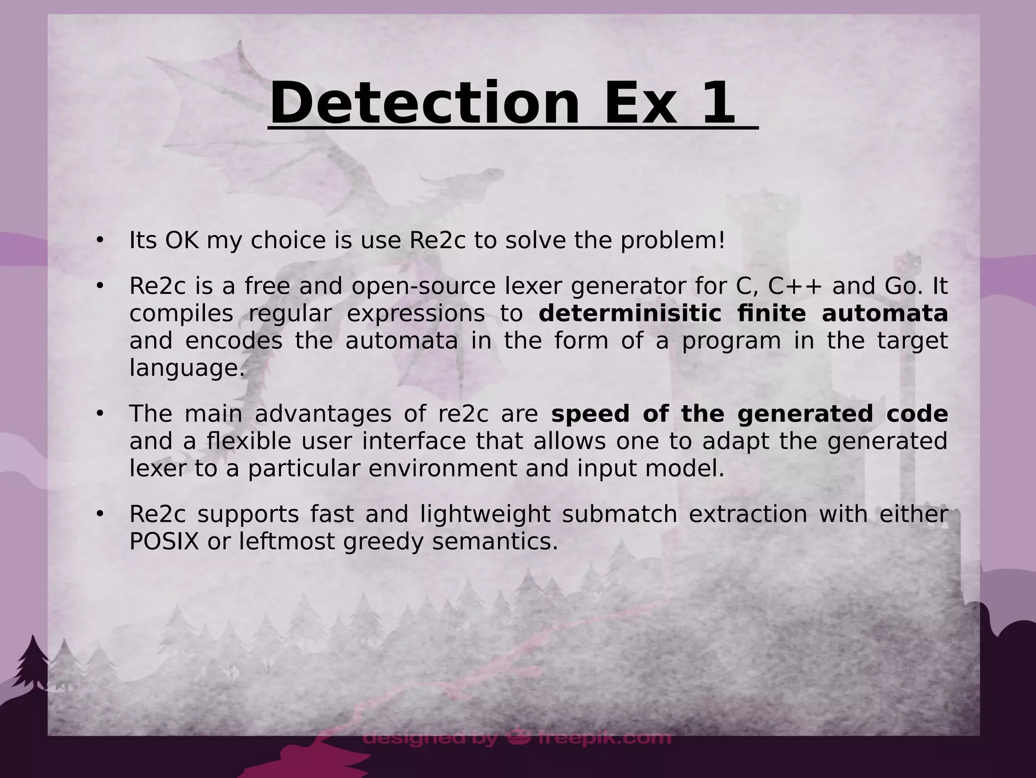 Detection Ex 1
●
Its OK my choice is use Re2c to solve the problem!
●
Re2c is a free and open-source lexer generator for C, C++ and Go. It
compiles regular expressions to determinisitic finite automata
and encodes the automata in the form of a program in the target
language.
●
The main advantages of re2c are speed of the generated code
and a flexible user interface that allows one to adapt the generated
lexer to a particular environment and input model.
●
Re2c supports fast and lightweight submatch extraction with either
POSIX or leftmost greedy semantics.
 