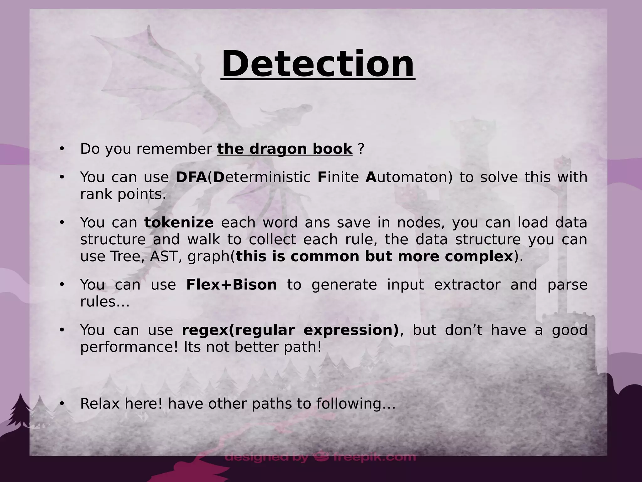 Detection
●
Do you remember the dragon book ?
●
You can use DFA(Deterministic Finite Automaton) to solve this with
rank points.
●
You can tokenize each word ans save in nodes, you can load data
structure and walk to collect each rule, the data structure you can
use Tree, AST, graph(this is common but more complex).
●
You can use Flex+Bison to generate input extractor and parse
rules…
●
You can use regex(regular expression), but don’t have a good
performance! Its not better path!
●
Relax here! have other paths to following…
 
