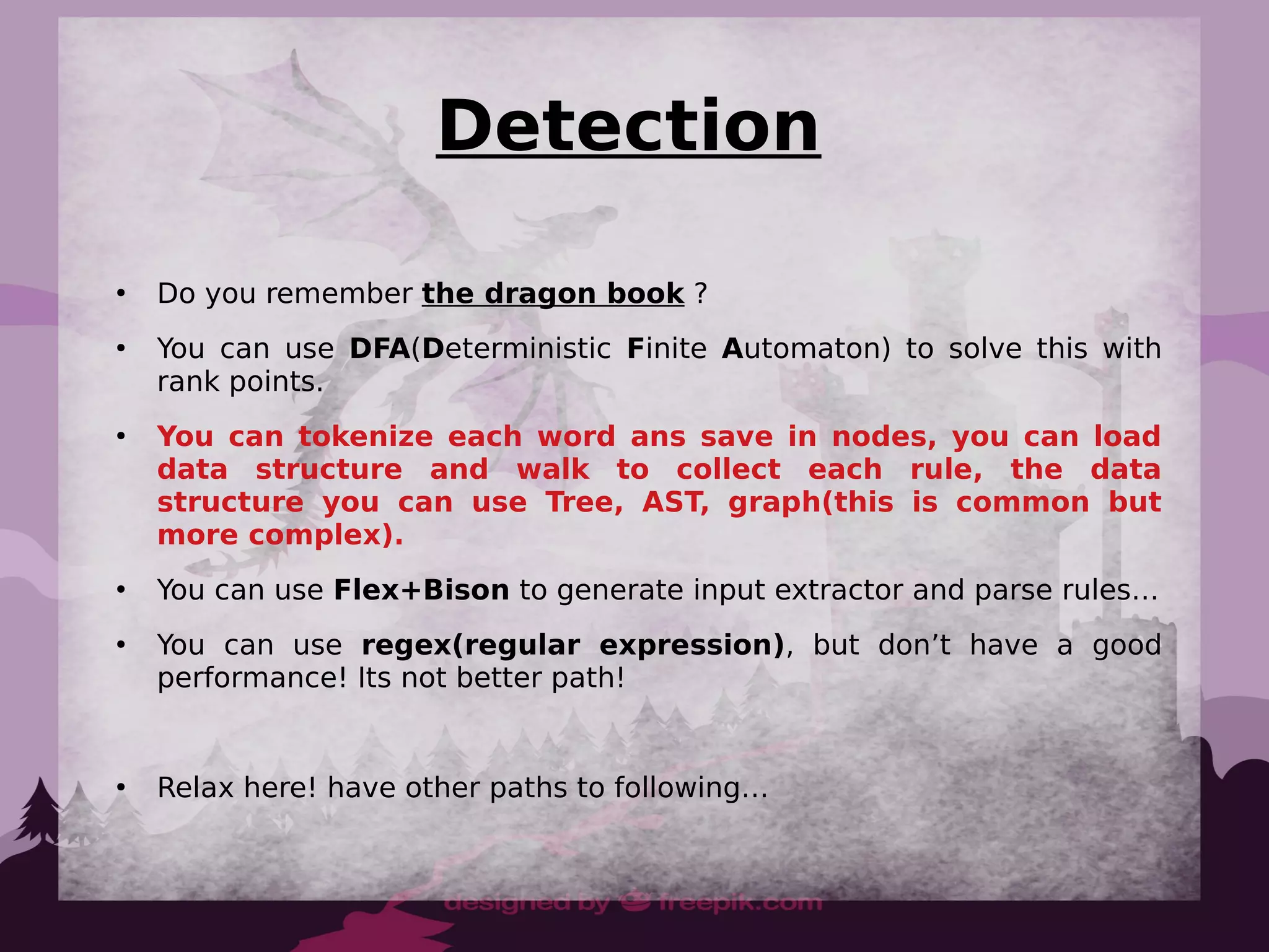 ●
Do you remember the dragon book ?
●
You can use DFA(Deterministic Finite Automaton) to solve this with
rank points.
●
You can tokenize each word ans save in nodes, you can load
data structure and walk to collect each rule, the data
structure you can use Tree, AST, graph(this is common but
more complex).
●
You can use Flex+Bison to generate input extractor and parse rules…
●
You can use regex(regular expression), but don’t have a good
performance! Its not better path!
●
Relax here! have other paths to following…
Detection
 
