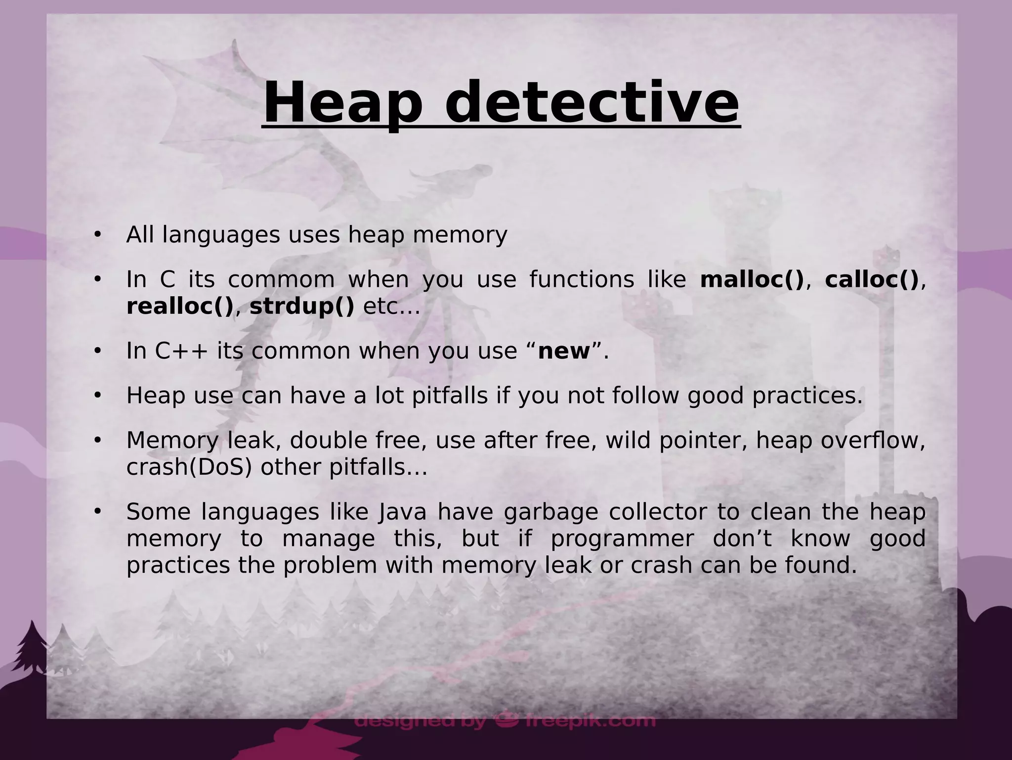 Heap detective
●
All languages uses heap memory
●
In C its commom when you use functions like malloc(), calloc(),
realloc(), strdup() etc…
●
In C++ its common when you use “new”.
●
Heap use can have a lot pitfalls if you not follow good practices.
●
Memory leak, double free, use after free, wild pointer, heap overflow,
crash(DoS) other pitfalls…
●
Some languages like Java have garbage collector to clean the heap
memory to manage this, but if programmer don’t know good
practices the problem with memory leak or crash can be found.
 