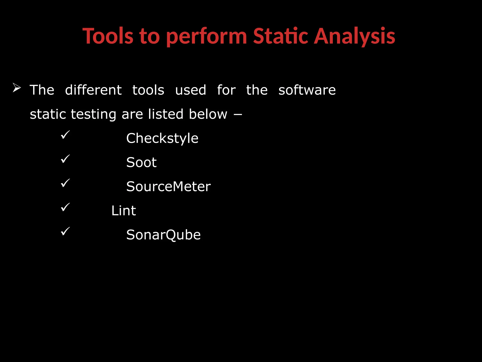 Tools to perform Static Analysis
 The different tools used for the software
static testing are listed below −
 Checkstyle
 Soot
 SourceMeter
 Lint
 SonarQube
 