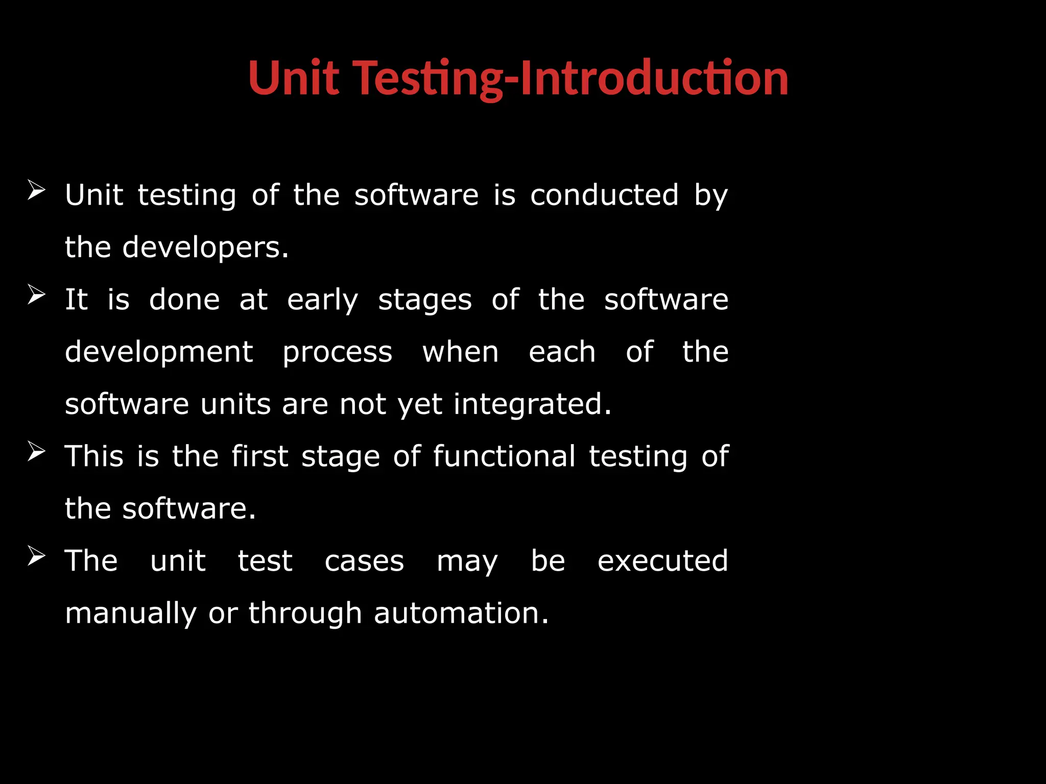 Unit Testing-Introduction
 Unit testing of the software is conducted by
the developers.
 It is done at early stages of the software
development process when each of the
software units are not yet integrated.
 This is the first stage of functional testing of
the software.
 The unit test cases may be executed
manually or through automation.
 