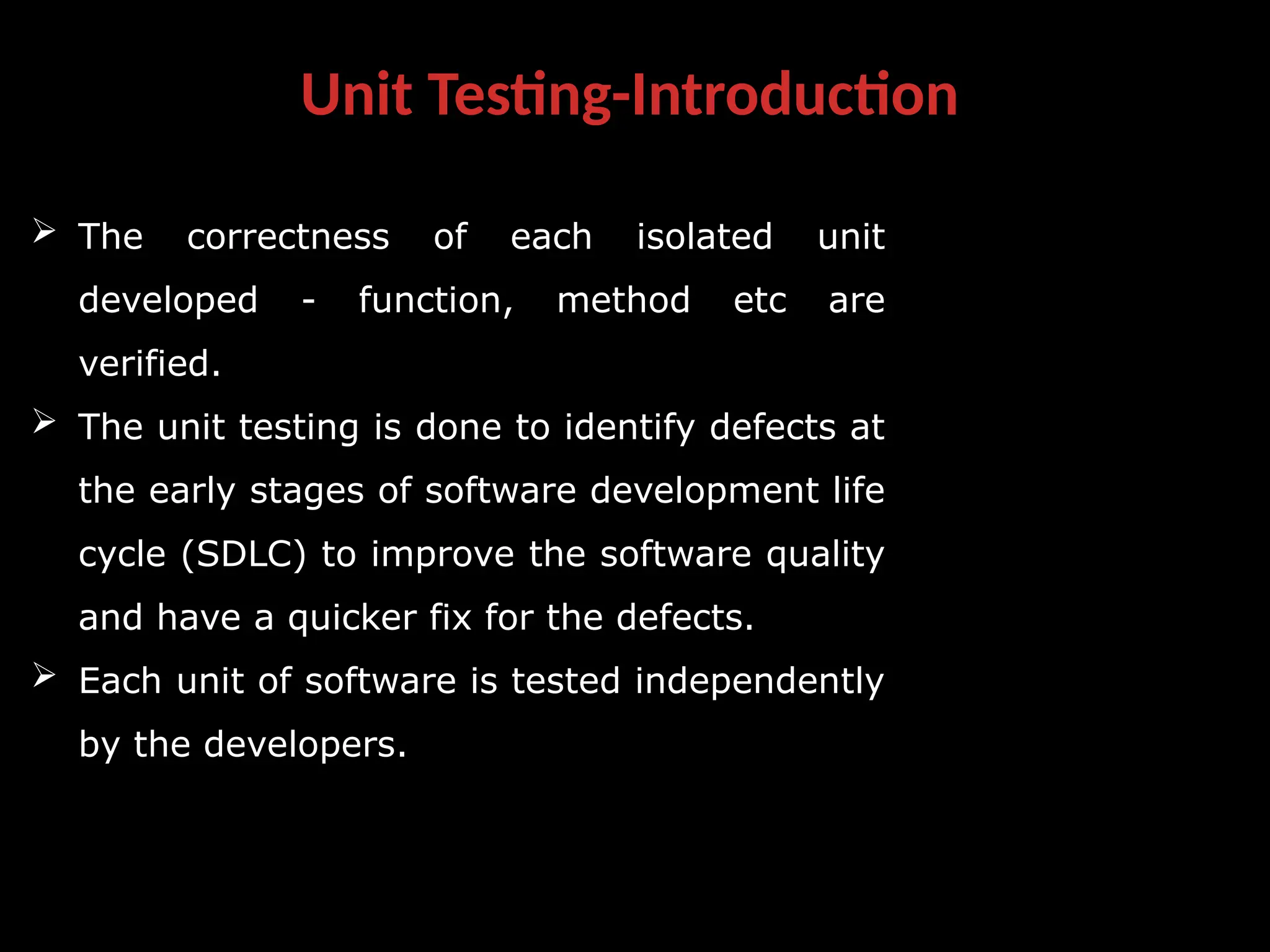 Unit Testing-Introduction
 The correctness of each isolated unit
developed - function, method etc are
verified.
 The unit testing is done to identify defects at
the early stages of software development life
cycle (SDLC) to improve the software quality
and have a quicker fix for the defects.
 Each unit of software is tested independently
by the developers.
 