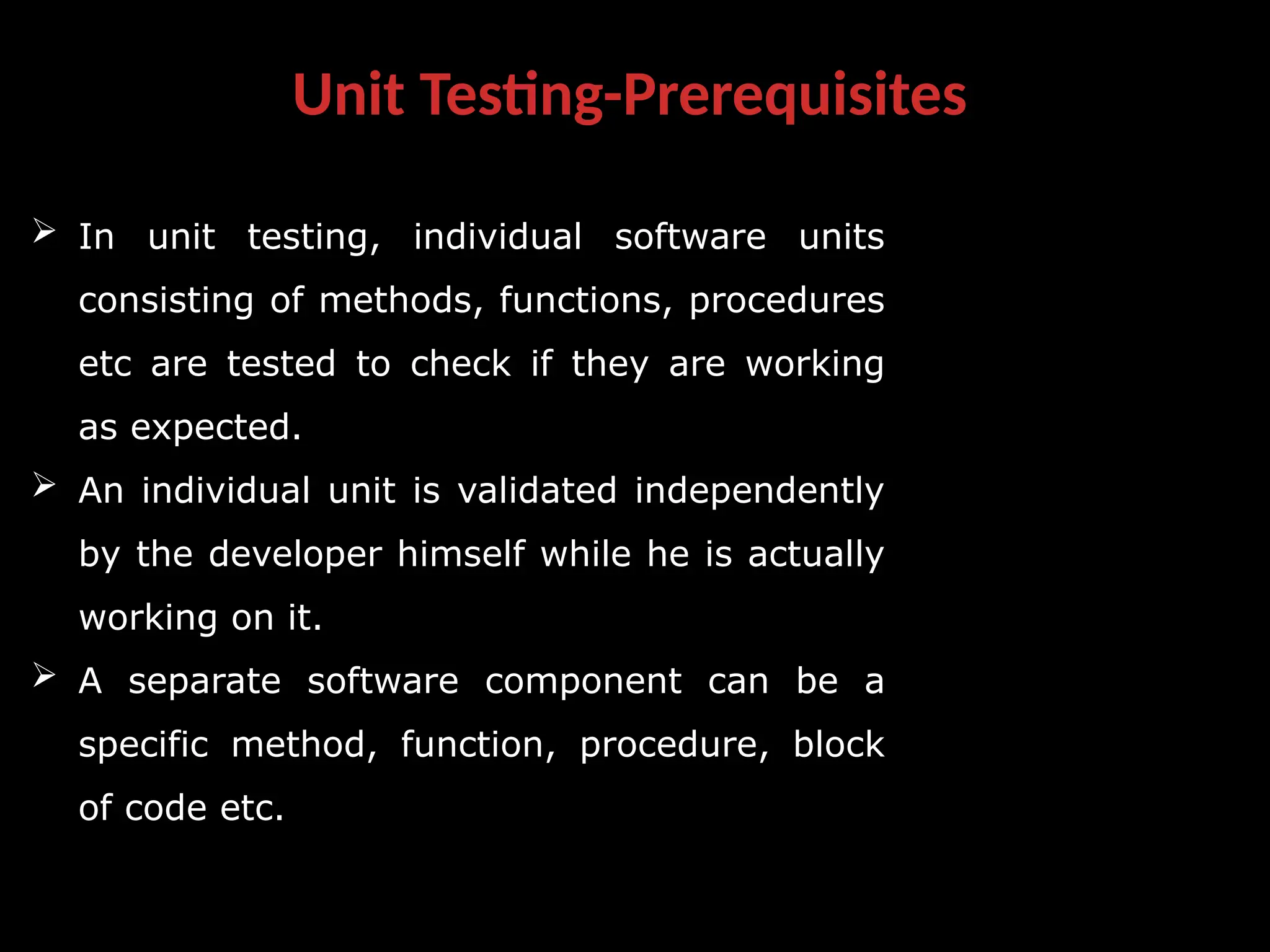 Unit Testing-Prerequisites
 In unit testing, individual software units
consisting of methods, functions, procedures
etc are tested to check if they are working
as expected.
 An individual unit is validated independently
by the developer himself while he is actually
working on it.
 A separate software component can be a
specific method, function, procedure, block
of code etc.
 