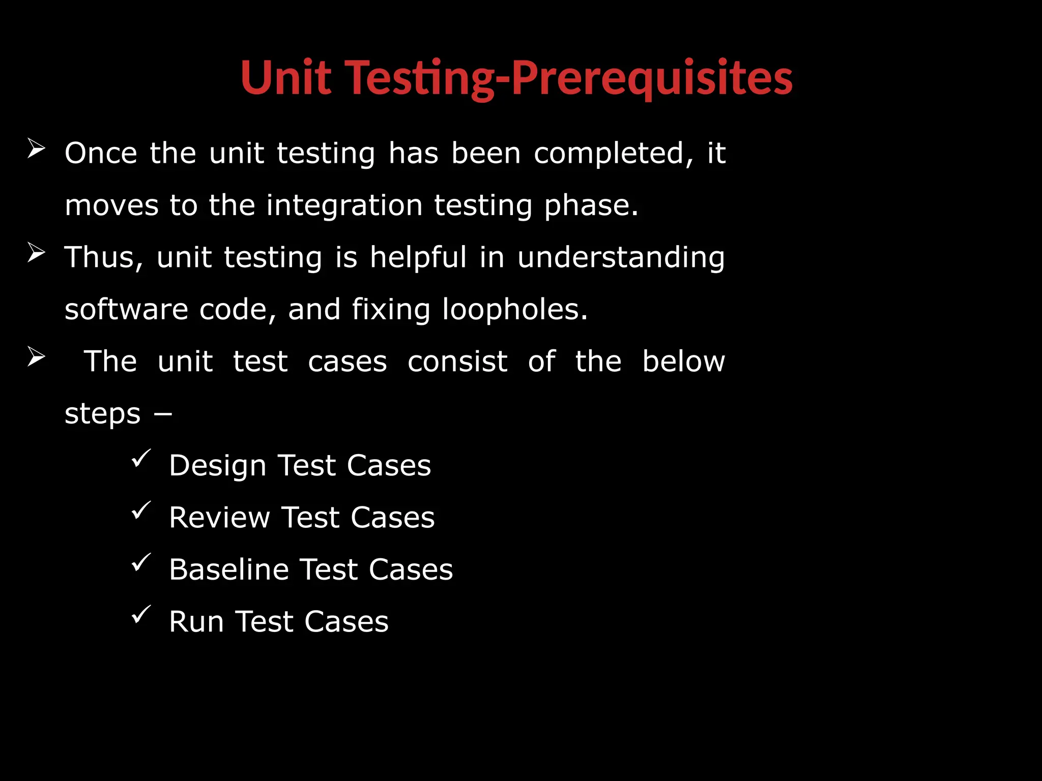 Unit Testing-Prerequisites
 Once the unit testing has been completed, it
moves to the integration testing phase.
 Thus, unit testing is helpful in understanding
software code, and fixing loopholes.
 The unit test cases consist of the below
steps −
 Design Test Cases
 Review Test Cases
 Baseline Test Cases
 Run Test Cases
 
