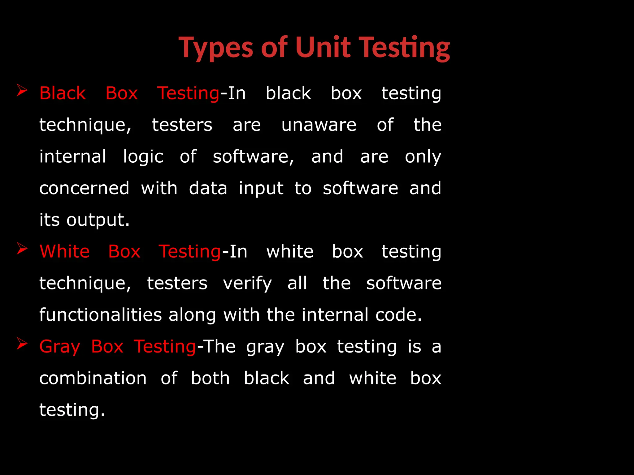 Types of Unit Testing
 Black Box Testing-In black box testing
technique, testers are unaware of the
internal logic of software, and are only
concerned with data input to software and
its output.
 White Box Testing-In white box testing
technique, testers verify all the software
functionalities along with the internal code.
 Gray Box Testing-The gray box testing is a
combination of both black and white box
testing.
 