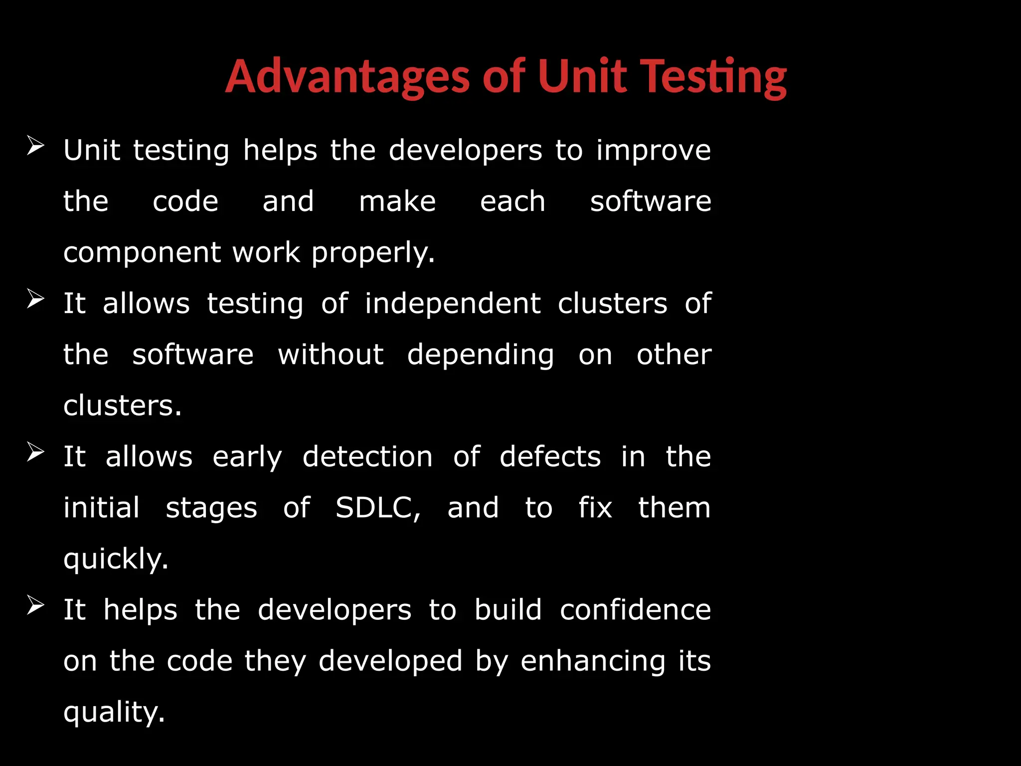 Advantages of Unit Testing
 Unit testing helps the developers to improve
the code and make each software
component work properly.
 It allows testing of independent clusters of
the software without depending on other
clusters.
 It allows early detection of defects in the
initial stages of SDLC, and to fix them
quickly.
 It helps the developers to build confidence
on the code they developed by enhancing its
quality.
 