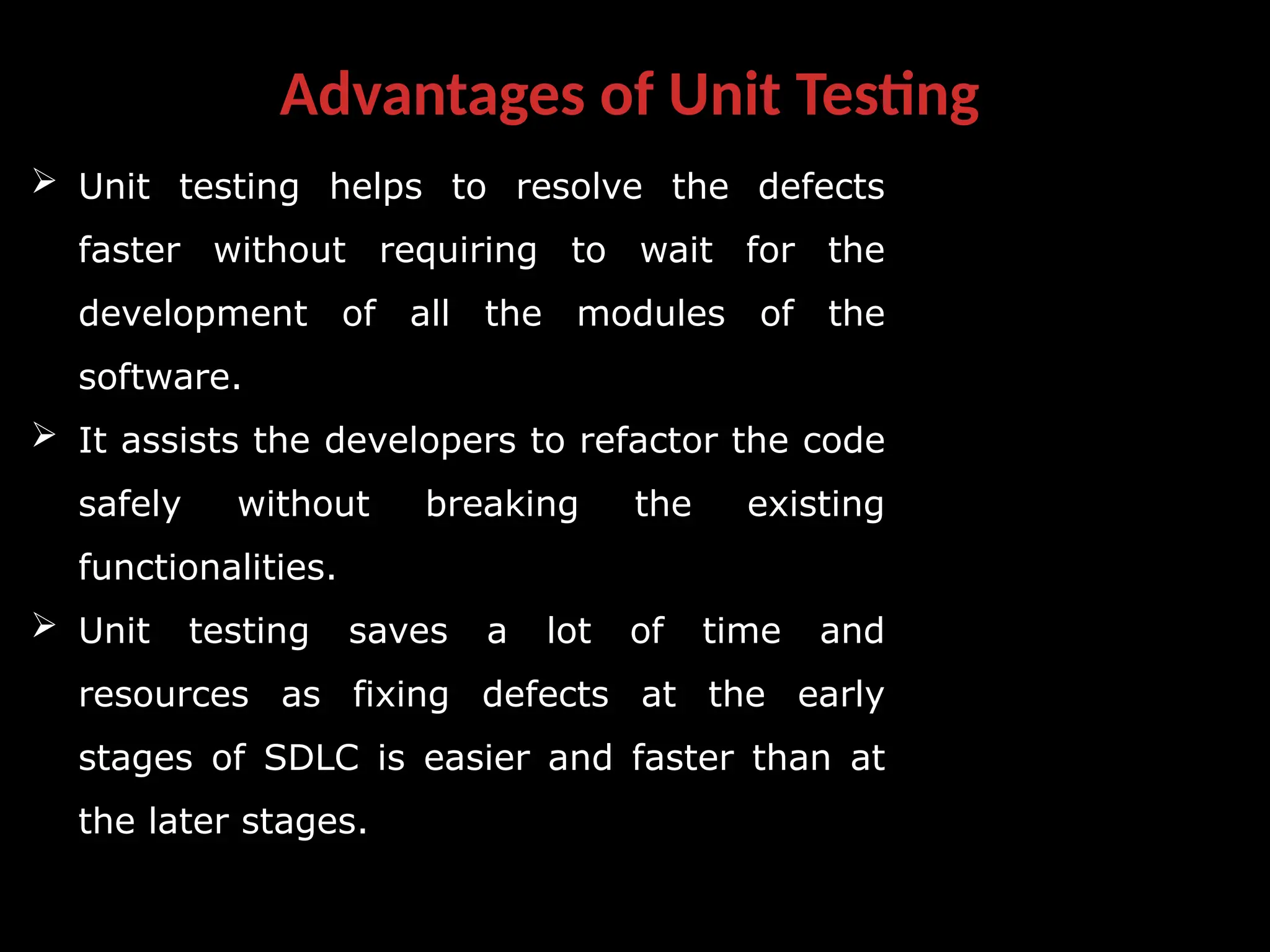 Advantages of Unit Testing
 Unit testing helps to resolve the defects
faster without requiring to wait for the
development of all the modules of the
software.
 It assists the developers to refactor the code
safely without breaking the existing
functionalities.
 Unit testing saves a lot of time and
resources as fixing defects at the early
stages of SDLC is easier and faster than at
the later stages.
 