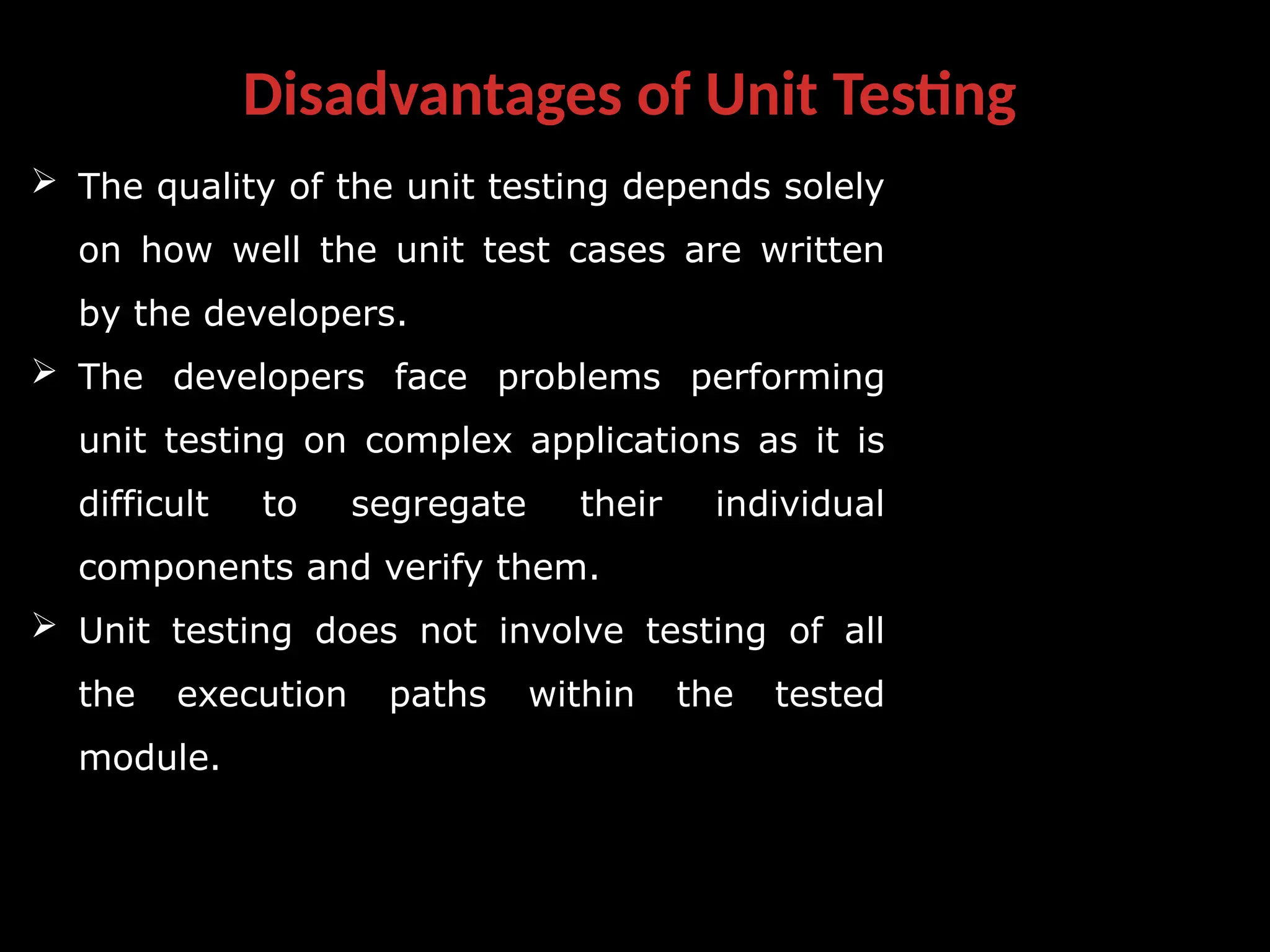 Disadvantages of Unit Testing
 The quality of the unit testing depends solely
on how well the unit test cases are written
by the developers.
 The developers face problems performing
unit testing on complex applications as it is
difficult to segregate their individual
components and verify them.
 Unit testing does not involve testing of all
the execution paths within the tested
module.
 