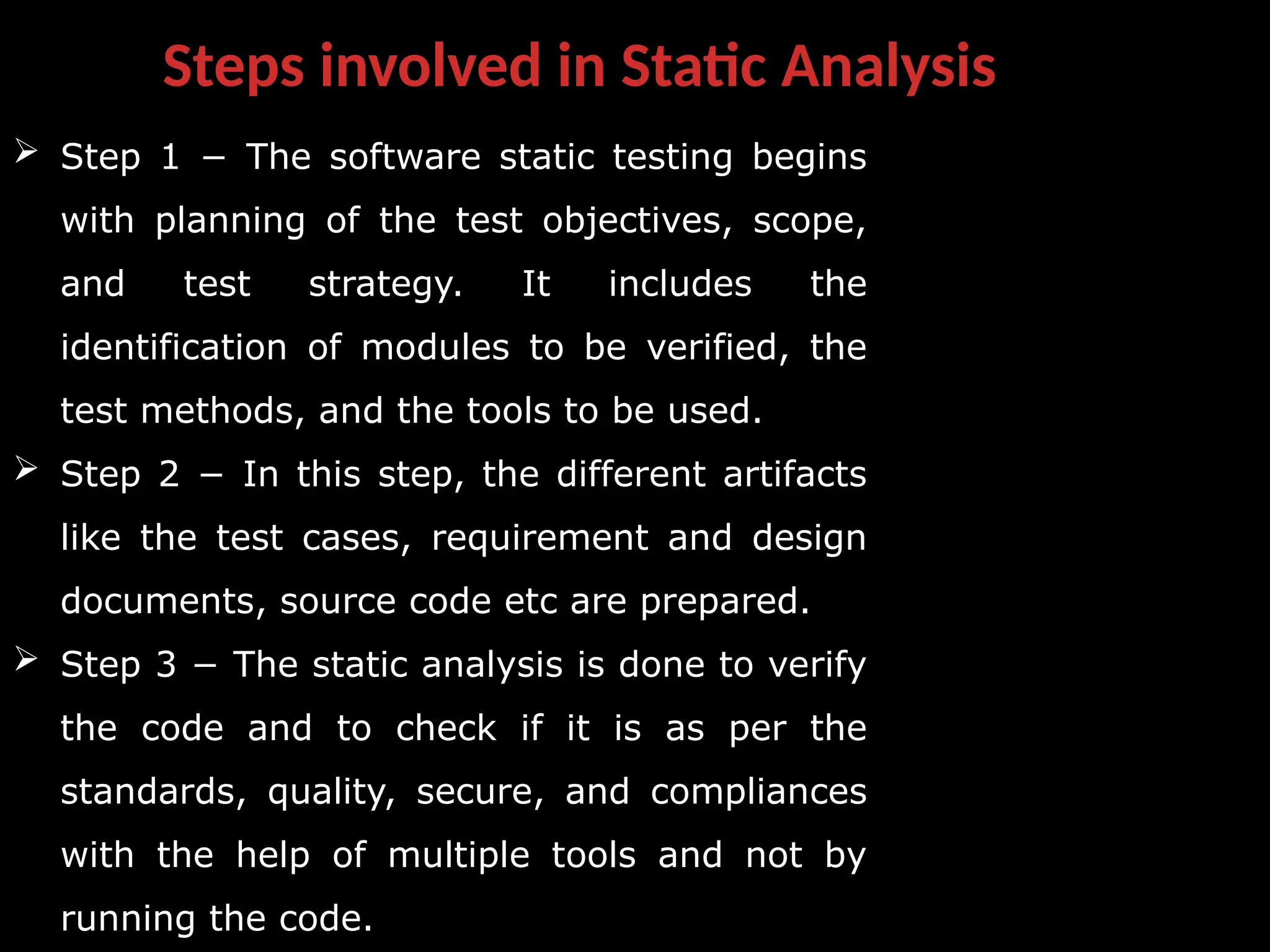 Steps involved in Static Analysis
 Step 1 − The software static testing begins
with planning of the test objectives, scope,
and test strategy. It includes the
identification of modules to be verified, the
test methods, and the tools to be used.
 Step 2 − In this step, the different artifacts
like the test cases, requirement and design
documents, source code etc are prepared.
 Step 3 − The static analysis is done to verify
the code and to check if it is as per the
standards, quality, secure, and compliances
with the help of multiple tools and not by
running the code.
 