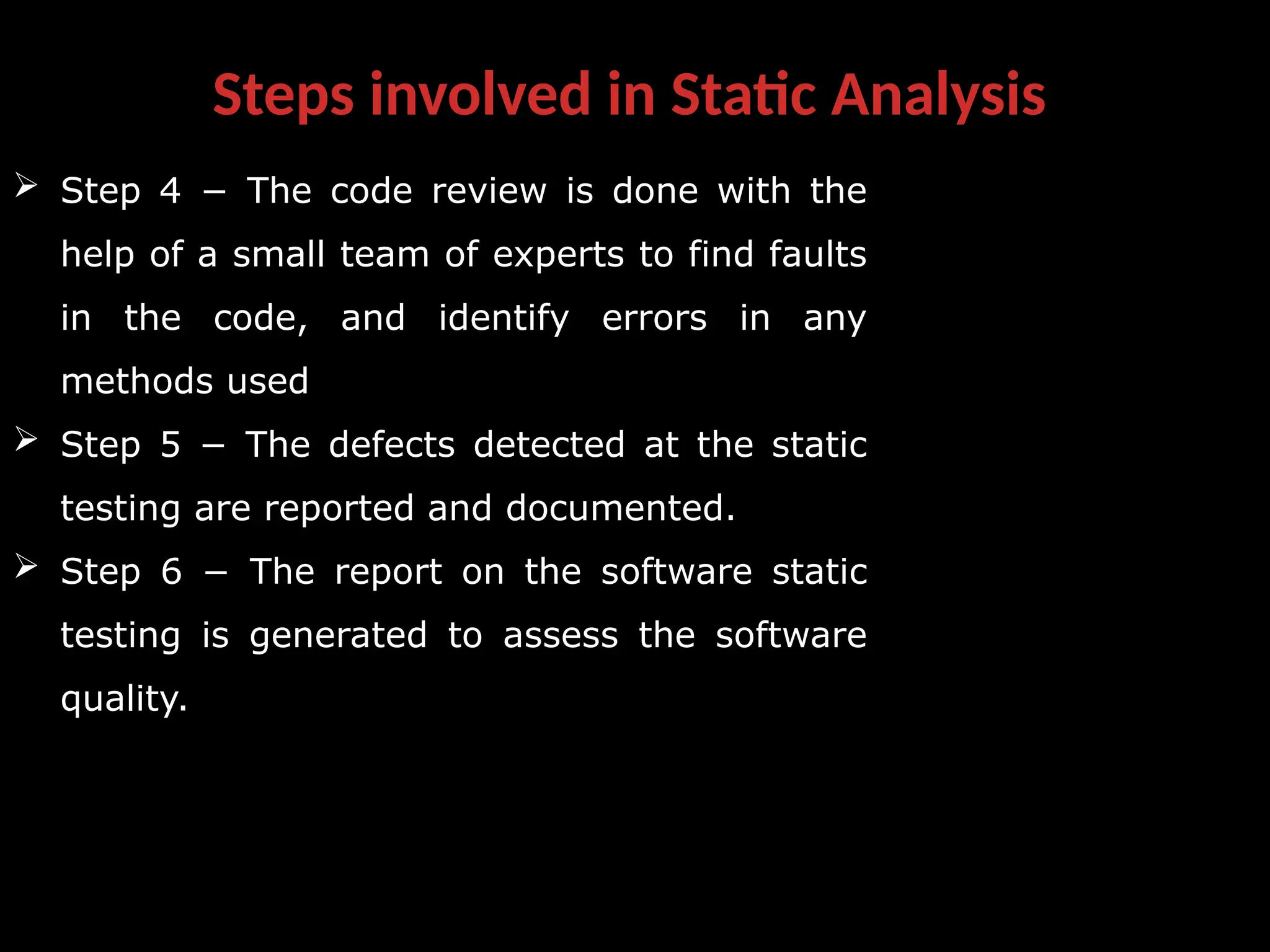 Steps involved in Static Analysis
 Step 4 − The code review is done with the
help of a small team of experts to find faults
in the code, and identify errors in any
methods used
 Step 5 − The defects detected at the static
testing are reported and documented.
 Step 6 − The report on the software static
testing is generated to assess the software
quality.
 