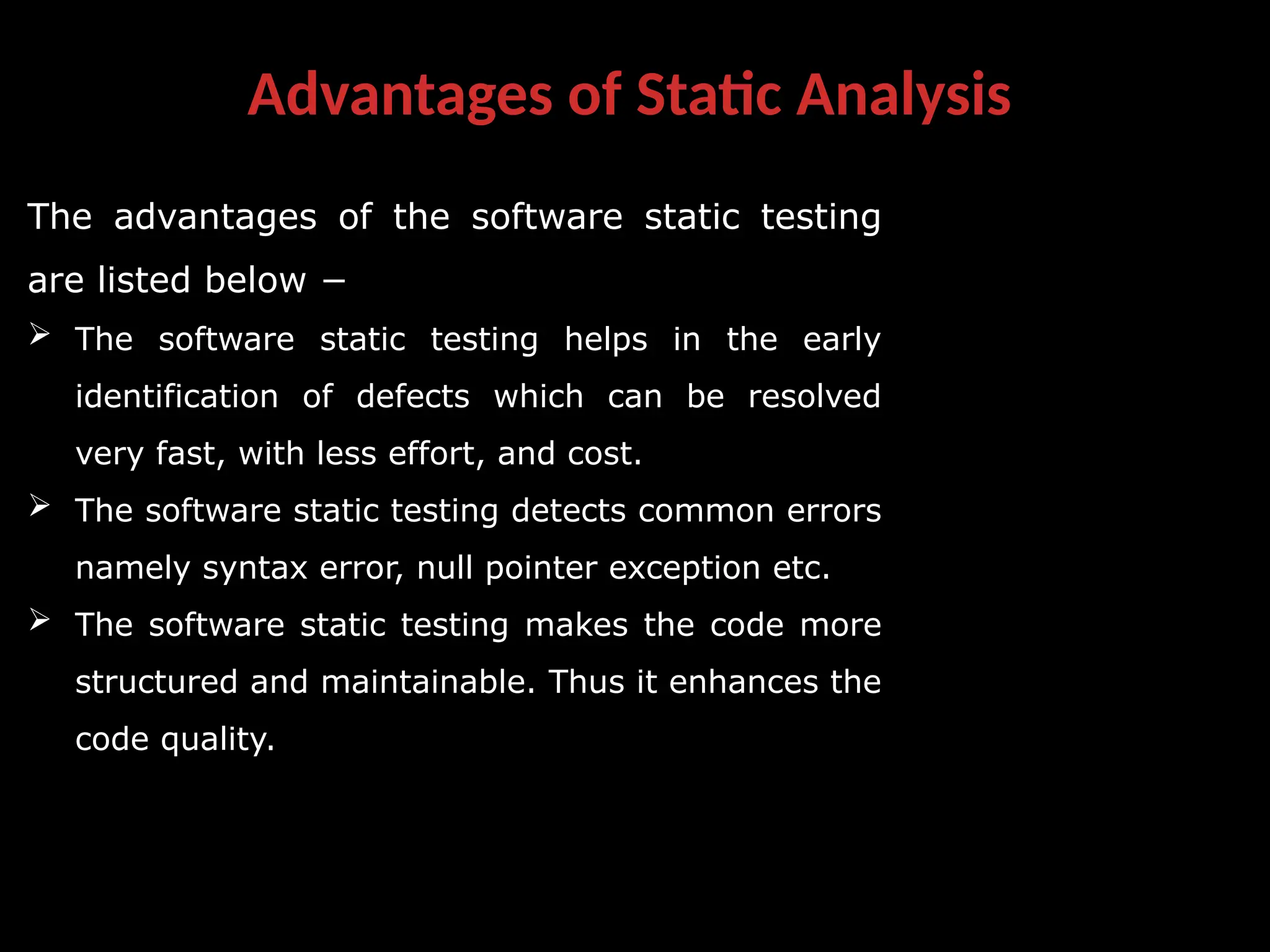 Advantages of Static Analysis
The advantages of the software static testing
are listed below −
 The software static testing helps in the early
identification of defects which can be resolved
very fast, with less effort, and cost.
 The software static testing detects common errors
namely syntax error, null pointer exception etc.
 The software static testing makes the code more
structured and maintainable. Thus it enhances the
code quality.
 