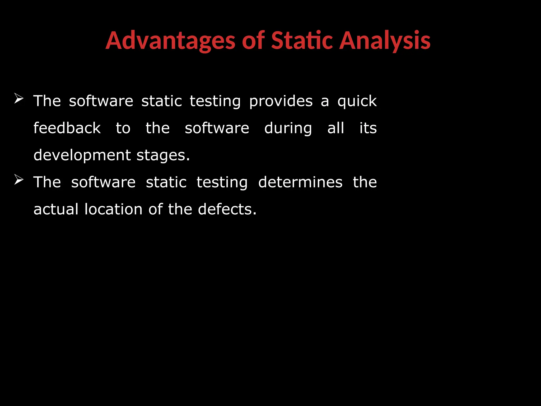 Advantages of Static Analysis
 The software static testing provides a quick
feedback to the software during all its
development stages.
 The software static testing determines the
actual location of the defects.
 