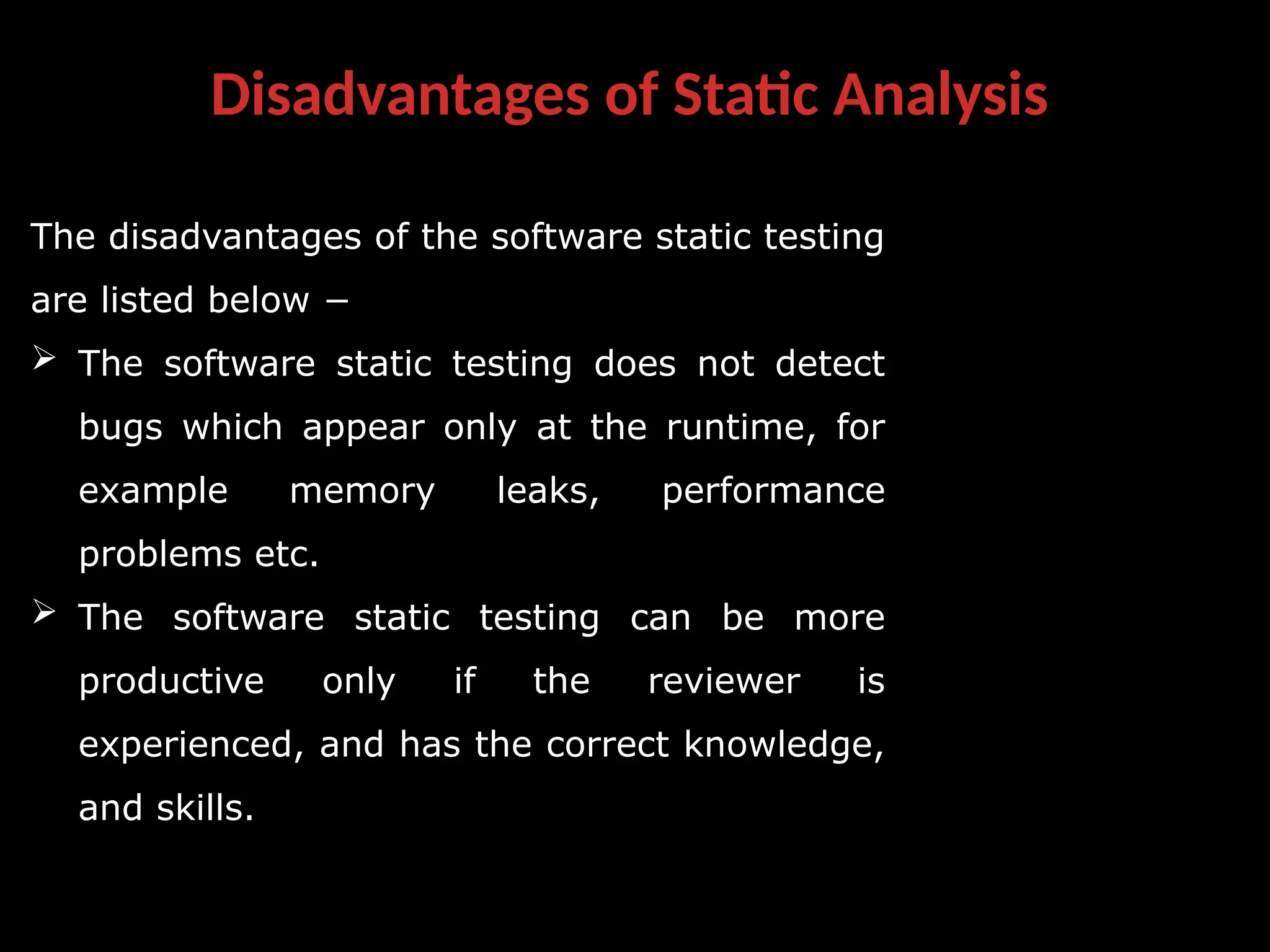 Disadvantages of Static Analysis
The disadvantages of the software static testing
are listed below −
 The software static testing does not detect
bugs which appear only at the runtime, for
example memory leaks, performance
problems etc.
 The software static testing can be more
productive only if the reviewer is
experienced, and has the correct knowledge,
and skills.
 