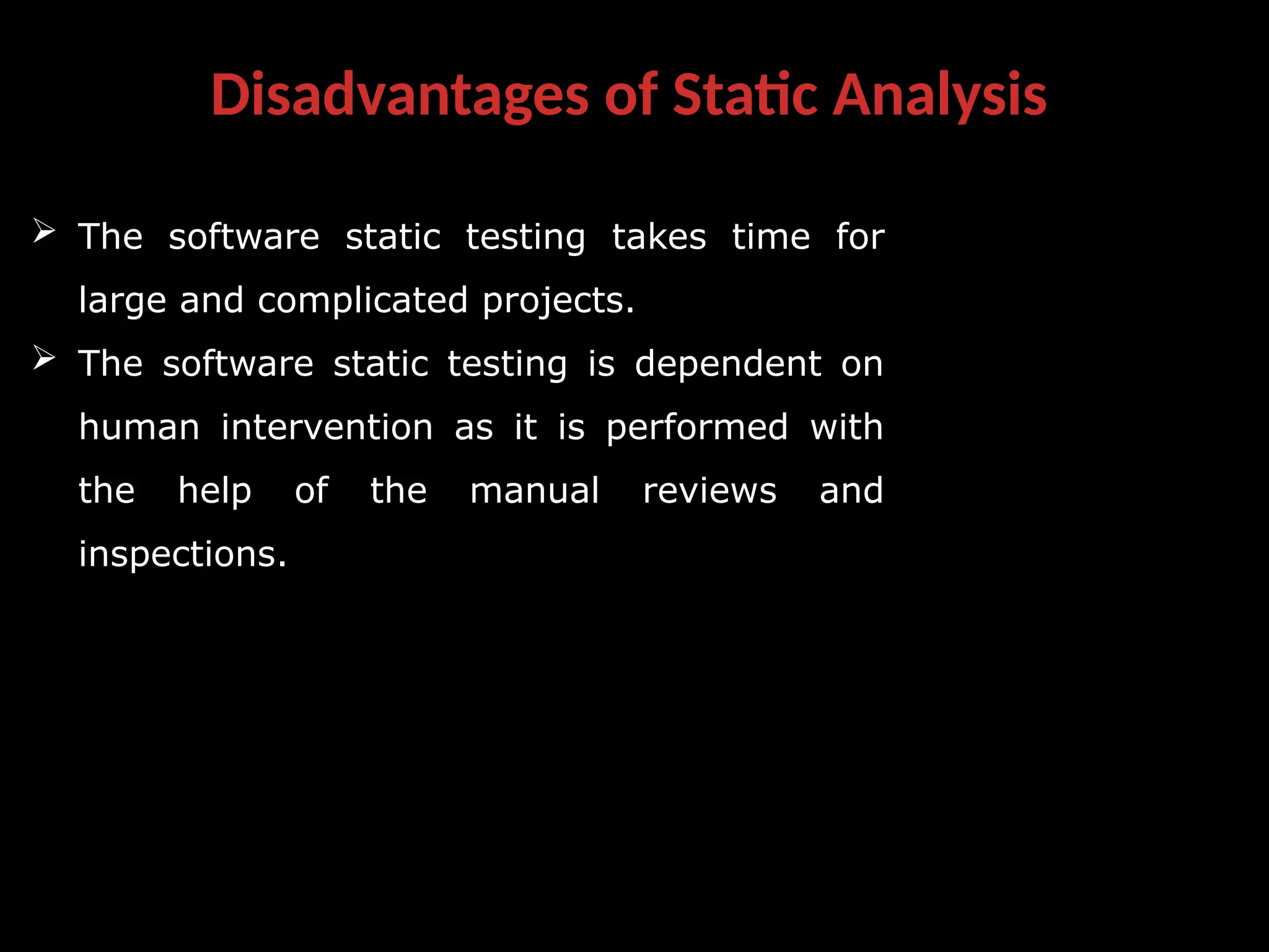 Disadvantages of Static Analysis
 The software static testing takes time for
large and complicated projects.
 The software static testing is dependent on
human intervention as it is performed with
the help of the manual reviews and
inspections.
 