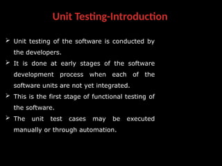 Unit Testing-Introduction
 Unit testing of the software is conducted by
the developers.
 It is done at early stages of the software
development process when each of the
software units are not yet integrated.
 This is the first stage of functional testing of
the software.
 The unit test cases may be executed
manually or through automation.
 