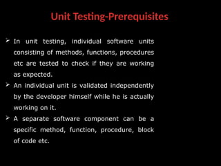 Unit Testing-Prerequisites
 In unit testing, individual software units
consisting of methods, functions, procedures
etc are tested to check if they are working
as expected.
 An individual unit is validated independently
by the developer himself while he is actually
working on it.
 A separate software component can be a
specific method, function, procedure, block
of code etc.
 