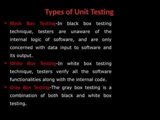 Types of Unit Testing
 Black Box Testing-In black box testing
technique, testers are unaware of the
internal logic of software, and are only
concerned with data input to software and
its output.
 White Box Testing-In white box testing
technique, testers verify all the software
functionalities along with the internal code.
 Gray Box Testing-The gray box testing is a
combination of both black and white box
testing.
 