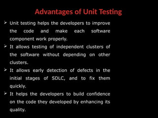 Advantages of Unit Testing
 Unit testing helps the developers to improve
the code and make each software
component work properly.
 It allows testing of independent clusters of
the software without depending on other
clusters.
 It allows early detection of defects in the
initial stages of SDLC, and to fix them
quickly.
 It helps the developers to build confidence
on the code they developed by enhancing its
quality.
 
