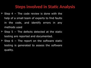 Steps involved in Static Analysis
 Step 4 − The code review is done with the
help of a small team of experts to find faults
in the code, and identify errors in any
methods used
 Step 5 − The defects detected at the static
testing are reported and documented.
 Step 6 − The report on the software static
testing is generated to assess the software
quality.
 